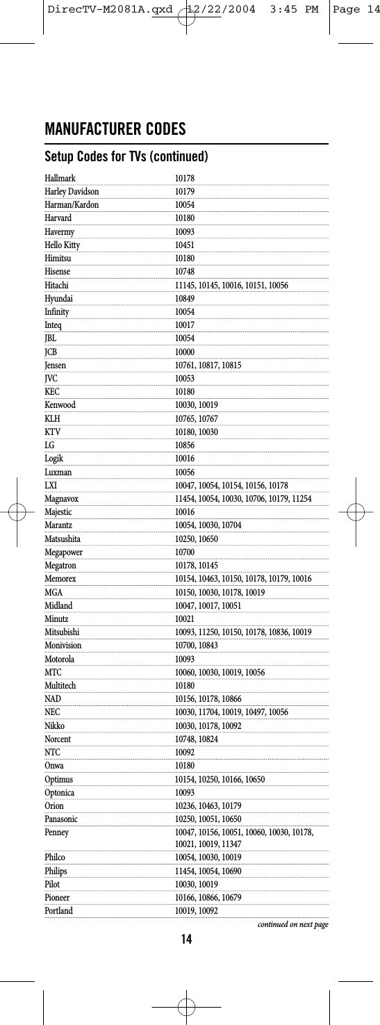 MANUFACTURER CODESSetup Codes for TVs (continued)Hallmark 10178Harley Davidson 10179Harman/Kardon 10054Harvard 10180Havermy 10093Hello Kitty 10451Himitsu 10180Hisense 10748Hitachi 11145, 10145, 10016, 10151, 10056Hyundai 10849Infinity 10054Inteq 10017JBL 10054JCB 10000Jensen 10761, 10817, 10815JVC 10053KEC 10180Kenwood 10030, 10019KLH 10765, 10767KTV 10180, 10030LG 10856Logik 10016Luxman 10056LXI 10047, 10054, 10154, 10156, 10178Magnavox 11454, 10054, 10030, 10706, 10179, 11254Majestic 10016Marantz 10054, 10030, 10704Matsushita 10250, 10650Megapower 10700Megatron 10178, 10145Memorex 10154, 10463, 10150, 10178, 10179, 10016MGA 10150, 10030, 10178, 10019Midland 10047, 10017, 10051Minutz 10021Mitsubishi 10093, 11250, 10150, 10178, 10836, 10019Monivision 10700, 10843Motorola 10093MTC 10060, 10030, 10019, 10056Multitech 10180NAD 10156, 10178, 10866NEC 10030, 11704, 10019, 10497, 10056Nikko 10030, 10178, 10092Norcent 10748, 10824NTC 10092Onwa 10180Optimus 10154, 10250, 10166, 10650Optonica 10093Orion 10236, 10463, 10179Panasonic 10250, 10051, 10650Penney 10047, 10156, 10051, 10060, 10030, 10178, 10021, 10019, 11347Philco 10054, 10030, 10019Philips 11454, 10054, 10690Pilot 10030, 10019Pioneer 10166, 10866, 10679Portland 10019, 10092continued on next page14DirecTV-M2081A.qxd  12/22/2004  3:45 PM  Page 14