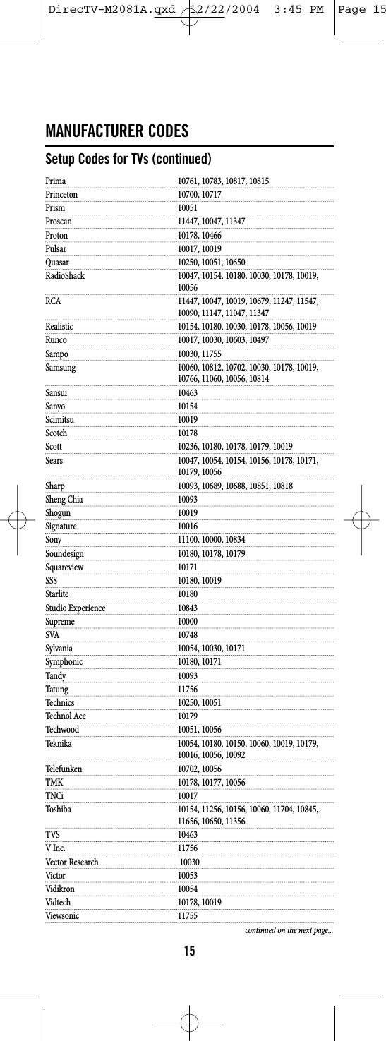 MANUFACTURER CODESSetup Codes for TVs (continued)Prima 10761, 10783, 10817, 10815Princeton 10700, 10717Prism 10051Proscan 11447, 10047, 11347Proton 10178, 10466Pulsar 10017, 10019Quasar 10250, 10051, 10650RadioShack 10047, 10154, 10180, 10030, 10178, 10019, 10056RCA 11447, 10047, 10019, 10679, 11247, 11547, 10090, 11147, 11047, 11347Realistic 10154, 10180, 10030, 10178, 10056, 10019Runco 10017, 10030, 10603, 10497Sampo 10030, 11755Samsung 10060, 10812, 10702, 10030, 10178, 10019, 10766, 11060, 10056, 10814Sansui 10463Sanyo 10154Scimitsu 10019Scotch 10178Scott 10236, 10180, 10178, 10179, 10019Sears 10047, 10054, 10154, 10156, 10178, 10171, 10179, 10056Sharp 10093, 10689, 10688, 10851, 10818Sheng Chia 10093Shogun 10019Signature 10016Sony 11100, 10000, 10834Soundesign 10180, 10178, 10179Squareview 10171SSS 10180, 10019Starlite 10180Studio Experience 10843Supreme 10000SVA 10748Sylvania 10054, 10030, 10171Symphonic 10180, 10171Tandy 10093Tatung 11756Technics 10250, 10051Technol Ace 10179Techwood 10051, 10056Teknika 10054, 10180, 10150, 10060, 10019, 10179, 10016, 10056, 10092Telefunken 10702, 10056TMK 10178, 10177, 10056TNCi 10017Toshiba 10154, 11256, 10156, 10060, 11704, 10845, 11656, 10650, 11356TVS 10463V Inc. 11756Vector Research 10030Victor 10053Vidikron 10054Vidtech 10178, 10019Viewsonic 11755continued on the next page...15DirecTV-M2081A.qxd  12/22/2004  3:45 PM  Page 15