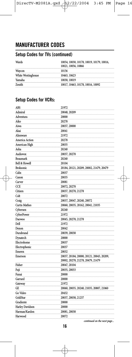 MANUFACTURER CODESSetup Codes for TVs (continued)Wards 10054, 10030, 10178, 10019, 10179, 10016, 10021, 10056, 10866Waycon 10156White Westinghouse 10463, 10623Yamaha 10030, 10019Zenith 10017, 10463, 10178, 10016, 10092Setup Codes for VCRs:ABS 21972Admiral 20048, 20209Adventura 20000Aiko 20278Aiwa 20037, 20000Akai 20041Alienware 21972America Action 20278American High 20035Asha 20240Audiovox 20037, 20278Beaumark 20240Bell &amp; Howell 20104Broksonic 20184, 20121, 20209, 20002, 21479, 20479Calix 20037Canon 20035Carver 20081CCE 20072, 20278Citizen 20037, 20278, 21278Colt 20072Craig 20037, 20047, 20240, 20072Curtis Mathes 20060, 20035, 20162, 20041, 21035Cybernex 20240CyberPower 21972Daewoo 20045, 20278, 21278Dell 21972Denon 20042Durabrand 20039, 20038Dynatech 20000Electrohome 20037Electrophonic 20037Emerex 20032Emerson 20037, 20184, 20000, 20121, 20043, 20209, 20002, 20278, 21278, 20479, 21479Fisher 20047, 20104Fuji 20035, 20033Funai 20000Garrard 20000Gateway 21972GE 20060, 20035, 20240, 21035, 20807, 21060Go Video 20432GoldStar 20037, 20038, 21237Gradiente 20000Harley Davidson 20000Harman/Kardon 20081, 20038Harwood 20072continued on the next page...16DirecTV-M2081A.qxd  12/22/2004  3:45 PM  Page 16