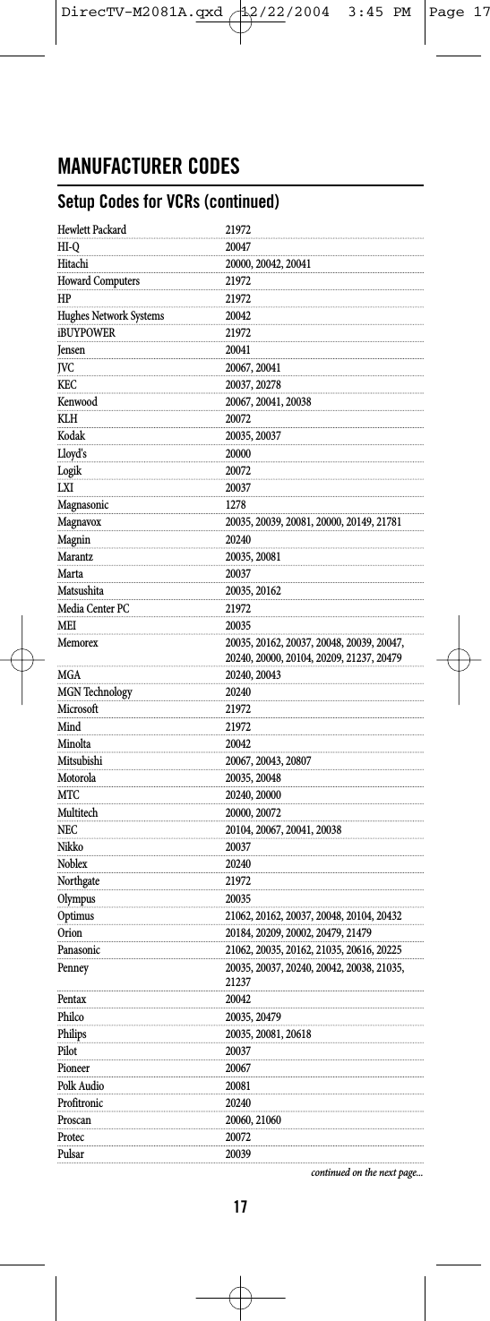 MANUFACTURER CODESSetup Codes for VCRs (continued)Hewlett Packard 21972HI-Q 20047Hitachi 20000, 20042, 20041Howard Computers 21972HP 21972Hughes Network Systems 20042iBUYPOWER 21972Jensen 20041JVC 20067, 20041KEC 20037, 20278Kenwood 20067, 20041, 20038KLH 20072Kodak 20035, 20037Lloyd&apos;s 20000Logik 20072LXI 20037Magnasonic 1278Magnavox 20035, 20039, 20081, 20000, 20149, 21781Magnin 20240Marantz 20035, 20081Marta 20037Matsushita 20035, 20162Media Center PC 21972MEI 20035Memorex 20035, 20162, 20037, 20048, 20039, 20047, 20240, 20000, 20104, 20209, 21237, 20479MGA 20240, 20043MGN Technology 20240Microsoft 21972Mind 21972Minolta 20042Mitsubishi 20067, 20043, 20807Motorola 20035, 20048MTC 20240, 20000Multitech 20000, 20072NEC 20104, 20067, 20041, 20038Nikko 20037Noblex 20240Northgate 21972Olympus 20035Optimus 21062, 20162, 20037, 20048, 20104, 20432Orion 20184, 20209, 20002, 20479, 21479Panasonic 21062, 20035, 20162, 21035, 20616, 20225Penney 20035, 20037, 20240, 20042, 20038, 21035, 21237Pentax 20042Philco 20035, 20479Philips 20035, 20081, 20618Pilot 20037Pioneer 20067Polk Audio 20081Profitronic 20240Proscan 20060, 21060Protec 20072Pulsar 20039continued on the next page...17DirecTV-M2081A.qxd  12/22/2004  3:45 PM  Page 17