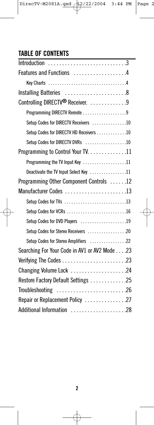 TABLE OF CONTENTSIntroduction  . . . . . . . . . . . . . . . . . . . . . . . . . . . .3Features and Functions  . . . . . . . . . . . . . . . . . . .4Key Charts  . . . . . . . . . . . . . . . . . . . . . . . . . . . . . . . . . .4Installing Batteries   . . . . . . . . . . . . . . . . . . . . . .8Controlling DIRECTV®Receiver.  . . . . . . . . . . . . .9Programming DIRECTV Remote . . . . . . . . . . . . . . . . . . .9Setup Codes for DIRECTV Receivers  . . . . . . . . . . . . . . .10Setup Codes for DIRECTV HD Receivers . . . . . . . . . . . . .10Setup Codes for DIRECTV DVRs   . . . . . . . . . . . . . . . . . .10Programming to Control Your TV. . . . . . . . . . . . . .11Programming the TV Input Key  . . . . . . . . . . . . . . . . . . .11Deactivate the TV Input Select Key  . . . . . . . . . . . . . . . .11Programming Other Component Controls  . . . . . .12Manufacturer Codes  . . . . . . . . . . . . . . . . . . . . . .13Setup Codes for TVs  . . . . . . . . . . . . . . . . . . . . . . . . . . .13Setup Codes for VCRs . . . . . . . . . . . . . . . . . . . . . . . . . .16Setup Codes for DVD Players   . . . . . . . . . . . . . . . . . . . .19Setup Codes for Stereo Receivers  . . . . . . . . . . . . . . . . .20Setup Codes for Stereo Amplifiers   . . . . . . . . . . . . . . . .22Searching For Your Code in AV1 or AV2 Mode . . . .23Verifying The Codes . . . . . . . . . . . . . . . . . . . . . . .23Changing Volume Lock  . . . . . . . . . . . . . . . . . . . .24Restore Factory Default Settings  . . . . . . . . . . . . .25Troubleshooting  . . . . . . . . . . . . . . . . . . . . . . . . .26Repair or Replacement Policy  . . . . . . . . . . . . . . .27Additional Information  . . . . . . . . . . . . . . . . . . . .282DirecTV-M2081A.qxd  12/22/2004  3:44 PM  Page 2