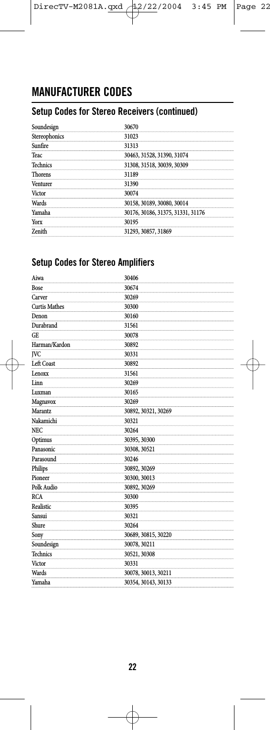 MANUFACTURER CODESSetup Codes for Stereo Receivers (continued)Soundesign 30670Stereophonics 31023Sunfire 31313Teac 30463, 31528, 31390, 31074Technics 31308, 31518, 30039, 30309Thorens 31189Venturer 31390Victor 30074Wards 30158, 30189, 30080, 30014Yamaha 30176, 30186, 31375, 31331, 31176Yorx 30195Zenith 31293, 30857, 31869Setup Codes for Stereo AmplifiersAiwa 30406Bose 30674Carver 30269Curtis Mathes 30300Denon 30160Durabrand 31561GE 30078Harman/Kardon 30892JVC 30331Left Coast 30892Lenoxx 31561Linn 30269Luxman 30165Magnavox 30269Marantz 30892, 30321, 30269Nakamichi 30321NEC 30264Optimus 30395, 30300Panasonic 30308, 30521Parasound 30246Philips 30892, 30269Pioneer 30300, 30013Polk Audio 30892, 30269RCA 30300Realistic 30395Sansui 30321Shure 30264Sony 30689, 30815, 30220Soundesign 30078, 30211Technics 30521, 30308Victor 30331Wards 30078, 30013, 30211Yamaha 30354, 30143, 3013322DirecTV-M2081A.qxd  12/22/2004  3:45 PM  Page 22