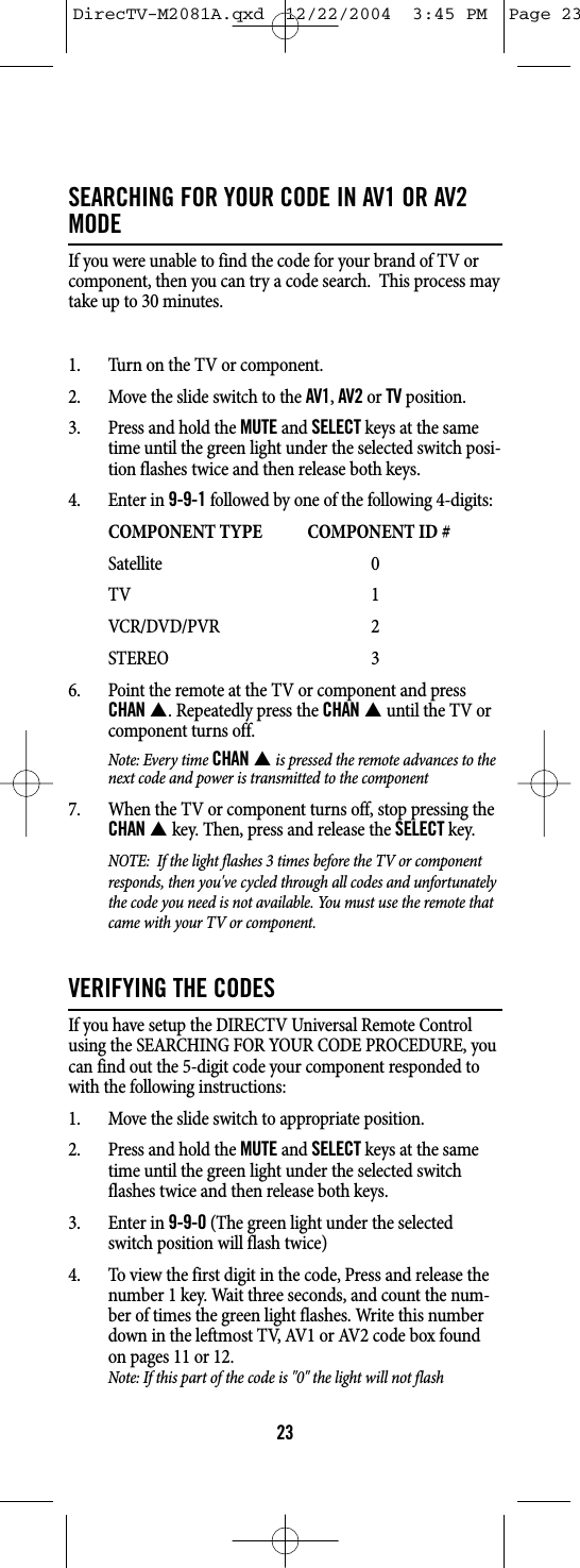 SEARCHING FOR YOUR CODE IN AV1 OR AV2MODEIf you were unable to find the code for your brand of TV orcomponent, then you can try a code search.  This process maytake up to 30 minutes.1. Turn on the TV or component.2. Move the slide switch to the AV1, AV2or TVposition.3. Press and hold the MUTEand SELECTkeys at the sametime until the green light under the selected switch posi-tion flashes twice and then release both keys.4. Enter in 9-9-1followed by one of the following 4-digits:COMPONENT TYPE COMPONENT ID #Satellite 0TV 1VCR/DVD/PVR 2STEREO 36. Point the remote at the TV or component and pressCHANS. Repeatedly press the CHANSuntil the TV orcomponent turns off.Note: Every time CHANSis pressed the remote advances to thenext code and power is transmitted to the component7. When the TV or component turns off, stop pressing theCHANSkey. Then, press and release the SELECTkey.NOTE:  If the light flashes 3 times before the TV or componentresponds, then you&apos;ve cycled through all codes and unfortunatelythe code you need is not available. You must use the remote thatcame with your TV or component.VERIFYING THE CODESIf you have setup the DIRECTV Universal Remote Controlusing the SEARCHING FOR YOUR CODE PROCEDURE, youcan find out the 5-digit code your component responded towith the following instructions:1. Move the slide switch to appropriate position.2. Press and hold the MUTEand SELECTkeys at the sametime until the green light under the selected switchflashes twice and then release both keys.3. Enter in 9-9-0(The green light under the selectedswitch position will flash twice)4. To view the first digit in the code, Press and release thenumber 1 key. Wait three seconds, and count the num-ber of times the green light flashes. Write this numberdown in the leftmost TV, AV1 or AV2 code box foundon pages 11 or 12. Note: If this part of the code is &quot;0&quot; the light will not flash23DirecTV-M2081A.qxd  12/22/2004  3:45 PM  Page 23