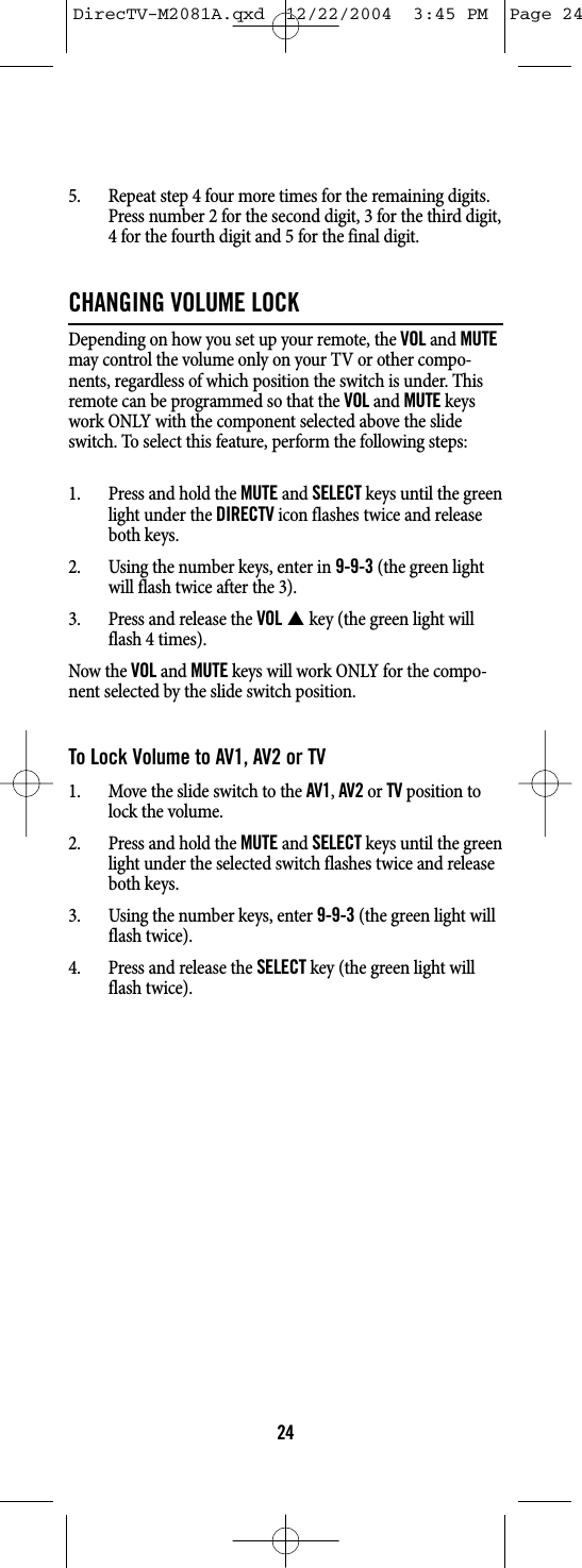 5. Repeat step 4 four more times for the remaining digits.Press number 2 for the second digit, 3 for the third digit,4 for the fourth digit and 5 for the final digit.CHANGING VOLUME LOCKDepending on how you set up your remote, the VOLand MUTEmay control the volume only on your TV or other compo-nents, regardless of which position the switch is under. Thisremote can be programmed so that the VOLand MUTEkeyswork ONLY with the component selected above the slideswitch. To select this feature, perform the following steps:1. Press and hold the MUTEand SELECTkeys until the greenlight under the DIRECTVicon flashes twice and releaseboth keys.2. Using the number keys, enter in9-9-3(the green lightwill flash twice after the 3).3. Press and release the VOL Skey (the green light willflash 4 times).Now the VOLand MUTEkeys will work ONLY for the compo-nent selected by the slide switch position.To Lock Volume to AV1, AV2 or TV1. Move the slide switch to the AV1, AV2or TVposition tolock the volume.2. Press and hold the MUTEand SELECTkeys until the greenlight under the selected switch flashes twice and releaseboth keys.3. Using the number keys, enter 9-9-3(the green light willflash twice).4. Press and release the SELECTkey (the green light willflash twice).24DirecTV-M2081A.qxd  12/22/2004  3:45 PM  Page 24