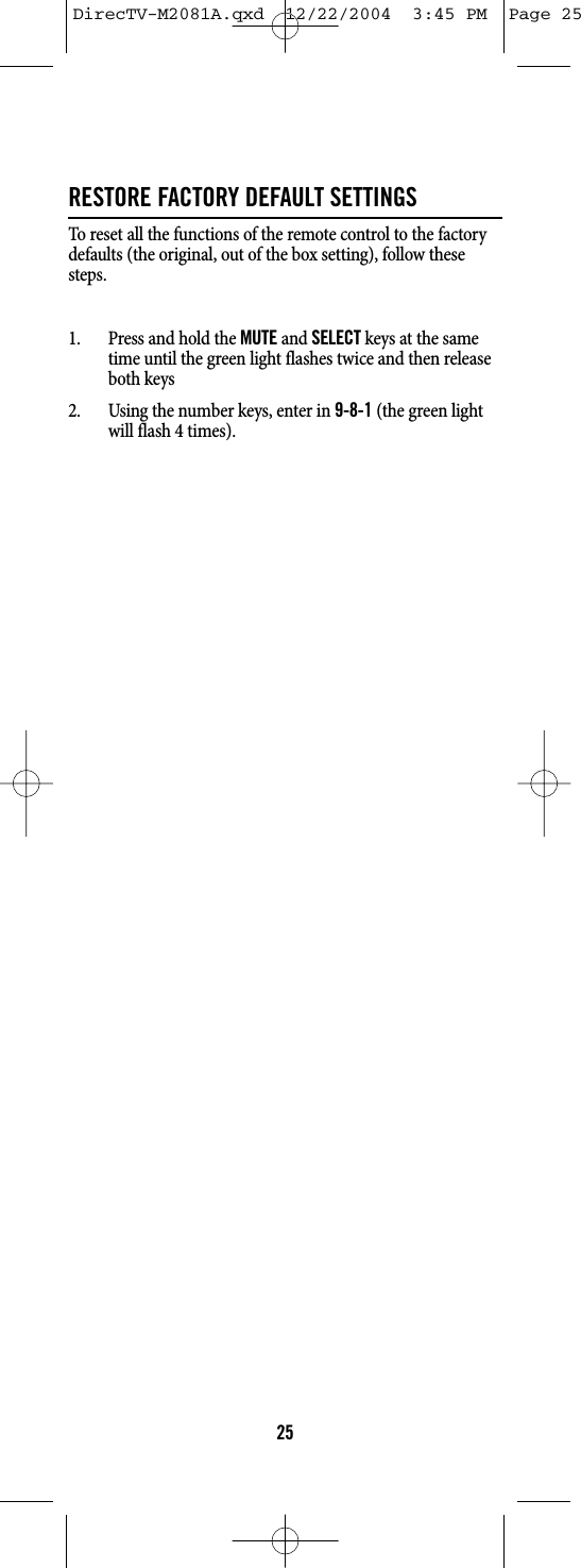 RESTORE FACTORY DEFAULT SETTINGSTo reset all the functions of the remote control to the factorydefaults (the original, out of the box setting), follow thesesteps.1. Press and hold the MUTEand SELECTkeys at the sametime until the green light flashes twice and then releaseboth keys2. Using the number keys, enter in 9-8-1(the green lightwill flash 4 times).25DirecTV-M2081A.qxd  12/22/2004  3:45 PM  Page 25