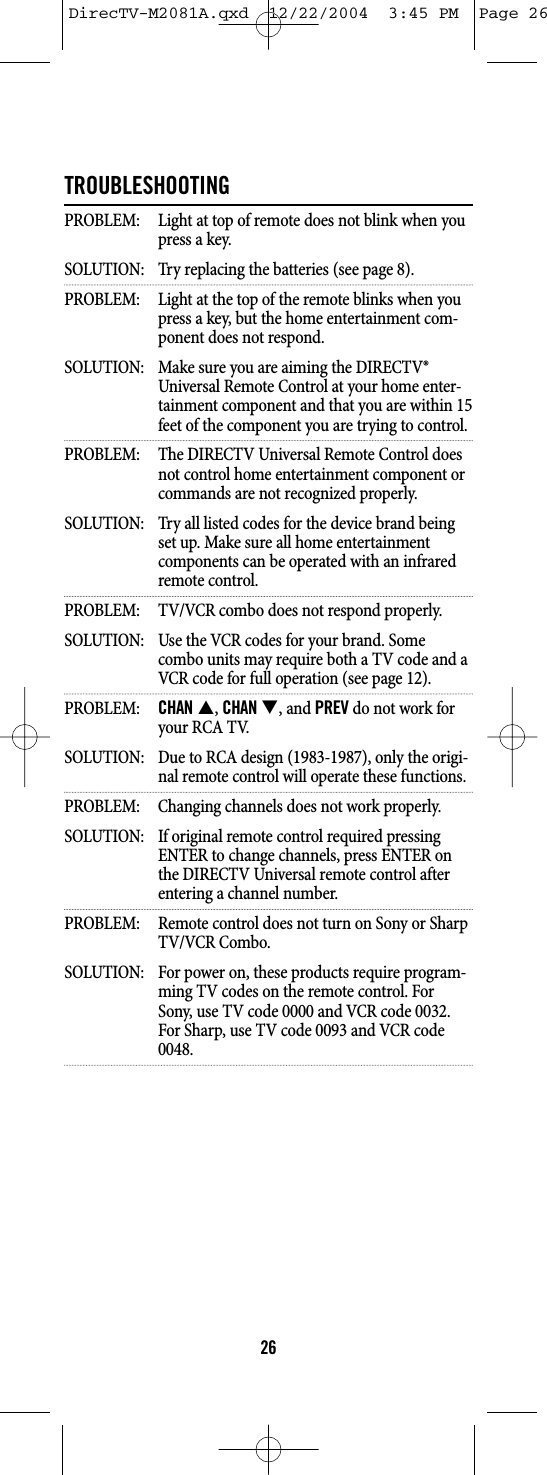 TROUBLESHOOTINGPROBLEM:  Light at top of remote does not blink when youpress a key.SOLUTION:  Try replacing the batteries (see page 8).PROBLEM:  Light at the top of the remote blinks when youpress a key, but the home entertainment com-ponent does not respond.SOLUTION:  Make sure you are aiming the DIRECTV® Universal Remote Control at your home enter-tainment component and that you are within 15feet of the component you are trying to control.PROBLEM:  The DIRECTV Universal Remote Control doesnot control home entertainment component orcommands are not recognized properly.SOLUTION:  Try all listed codes for the device brand being set up. Make sure all home entertainment components can be operated with an infrared remote control.PROBLEM:  TV/VCR combo does not respond properly.SOLUTION:  Use the VCR codes for your brand. Some combo units may require both a TV code and a VCR code for full operation (see page 12).PROBLEM: CHAN S, CHANT, and PREV do not work foryour RCA TV.SOLUTION:  Due to RCA design (1983-1987), only the origi-nal remote control will operate these functions.PROBLEM:  Changing channels does not work properly.SOLUTION:  If original remote control required pressing ENTER to change channels, press ENTER on the DIRECTV Universal remote control after entering a channel number.PROBLEM:  Remote control does not turn on Sony or SharpTV/VCR Combo.SOLUTION:  For power on, these products require program-ming TV codes on the remote control. For Sony, use TV code 0000 and VCR code 0032. For Sharp, use TV code 0093 and VCR code 0048.26DirecTV-M2081A.qxd  12/22/2004  3:45 PM  Page 26