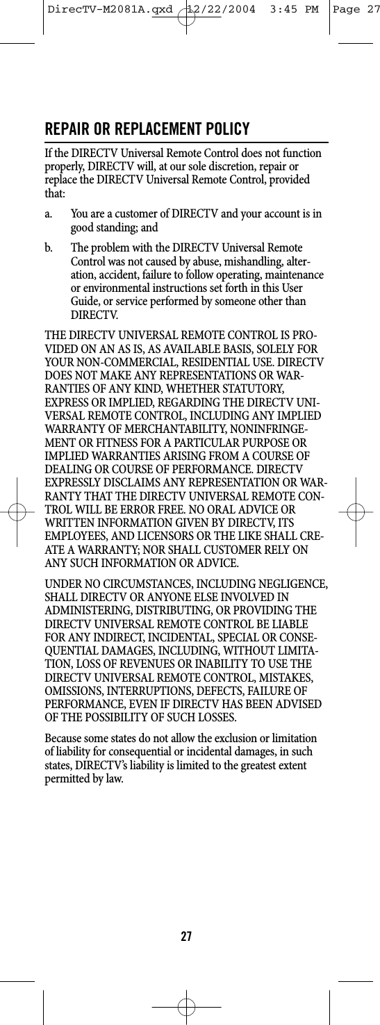 REPAIR OR REPLACEMENT POLICYIf the DIRECTV Universal Remote Control does not functionproperly, DIRECTV will, at our sole discretion, repair orreplace the DIRECTV Universal Remote Control, providedthat:a. You are a customer of DIRECTV and your account is ingood standing; andb. The problem with the DIRECTV Universal RemoteControl was not caused by abuse, mishandling, alter-ation, accident, failure to follow operating, maintenanceor environmental instructions set forth in this UserGuide, or service performed by someone other thanDIRECTV.THE DIRECTV UNIVERSAL REMOTE CONTROL IS PRO-VIDED ON AN AS IS, AS AVAILABLE BASIS, SOLELY FORYOUR NON-COMMERCIAL, RESIDENTIAL USE. DIRECTVDOES NOT MAKE ANY REPRESENTATIONS OR WAR-RANTIES OF ANY KIND, WHETHER STATUTORY,EXPRESS OR IMPLIED, REGARDING THE DIRECTV UNI-VERSAL REMOTE CONTROL, INCLUDING ANY IMPLIEDWARRANTY OF MERCHANTABILITY, NONINFRINGE-MENT OR FITNESS FOR A PARTICULAR PURPOSE ORIMPLIED WARRANTIES ARISING FROM A COURSE OFDEALING OR COURSE OF PERFORMANCE. DIRECTVEXPRESSLY DISCLAIMS ANY REPRESENTATION OR WAR-RANTY THAT THE DIRECTV UNIVERSAL REMOTE CON-TROL WILL BE ERROR FREE. NO ORAL ADVICE ORWRITTEN INFORMATION GIVEN BY DIRECTV, ITSEMPLOYEES, AND LICENSORS OR THE LIKE SHALL CRE-ATE A WARRANTY; NOR SHALL CUSTOMER RELY ONANY SUCH INFORMATION OR ADVICE.UNDER NO CIRCUMSTANCES, INCLUDING NEGLIGENCE,SHALL DIRECTV OR ANYONE ELSE INVOLVED INADMINISTERING, DISTRIBUTING, OR PROVIDING THEDIRECTV UNIVERSAL REMOTE CONTROL BE LIABLEFOR ANY INDIRECT, INCIDENTAL, SPECIAL OR CONSE-QUENTIAL DAMAGES, INCLUDING, WITHOUT LIMITA-TION, LOSS OF REVENUES OR INABILITY TO USE THEDIRECTV UNIVERSAL REMOTE CONTROL, MISTAKES,OMISSIONS, INTERRUPTIONS, DEFECTS, FAILURE OFPERFORMANCE, EVEN IF DIRECTV HAS BEEN ADVISEDOF THE POSSIBILITY OF SUCH LOSSES.Because some states do not allow the exclusion or limitationof liability for consequential or incidental damages, in suchstates, DIRECTV’s liability is limited to the greatest extentpermitted by law.27DirecTV-M2081A.qxd  12/22/2004  3:45 PM  Page 27