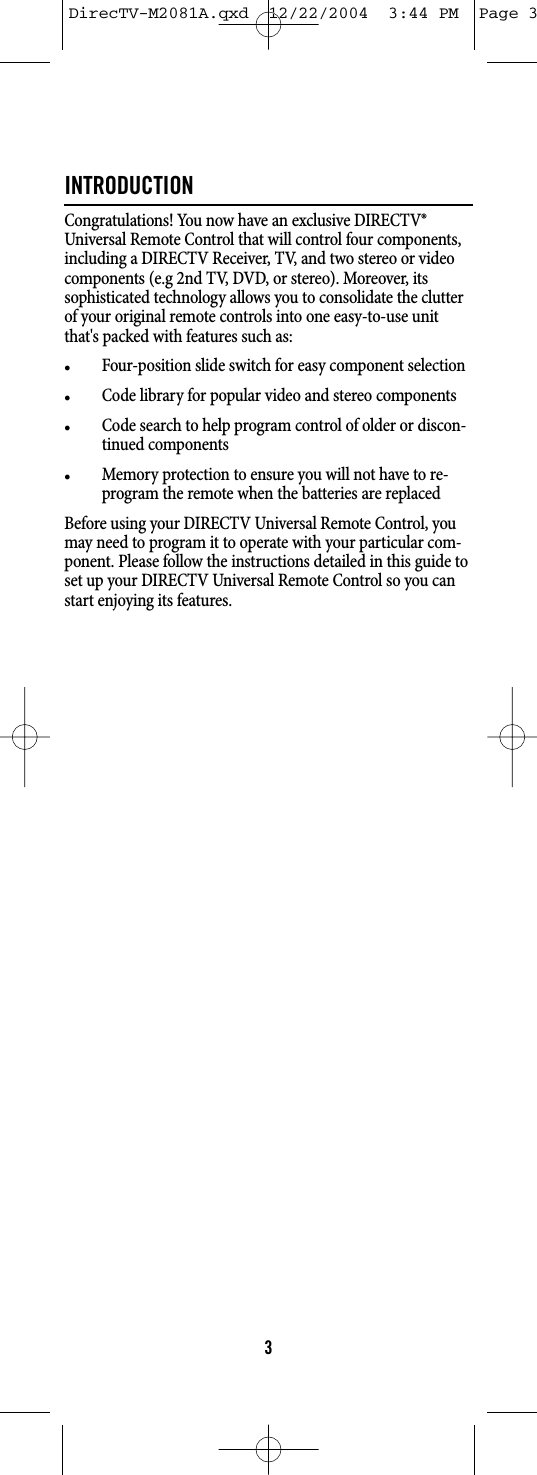 INTRODUCTIONCongratulations! You now have an exclusive DIRECTV®Universal Remote Control that will control four components,including a DIRECTV Receiver, TV, and two stereo or videocomponents (e.g 2nd TV, DVD, or stereo). Moreover, itssophisticated technology allows you to consolidate the clutterof your original remote controls into one easy-to-use unitthat&apos;s packed with features such as:zFour-position slide switch for easy component selectionzCode library for popular video and stereo componentszCode search to help program control of older or discon-tinued componentszMemory protection to ensure you will not have to re-program the remote when the batteries are replacedBefore using your DIRECTV Universal Remote Control, youmay need to program it to operate with your particular com-ponent. Please follow the instructions detailed in this guide toset up your DIRECTV Universal Remote Control so you canstart enjoying its features.3DirecTV-M2081A.qxd  12/22/2004  3:44 PM  Page 3