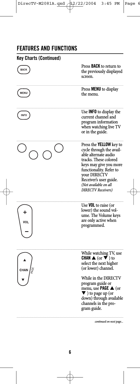 FEATURES AND FUNCTIONSKey Charts (Continued)Press BACKto return tothe previously displayedscreen.Press MENUto displaythe menu.Use INFOto display thecurrent channel andprogram informationwhen watching live TVor in the guide.Press the YELLOWkey tocycle through the avail-able alternate audiotracks. These coloredkeys may give you morefunctionality. Refer toyour DIRECTVReceiver’s user guide.(Not available on allDIRECTV Receivers)Use VOLto raise (orlower) the sound vol-ume. The Volume keysare only active whenprogrammed.While watching TV, useCHANS(or T) toselect the next higher(or lower) channel.While in the DIRECTVprogram guide ormenu, use PAGES(orT) to page up (ordown) through availablechannels in the pro-gram guide.continued on next page...6DirecTV-M2081A.qxd  12/22/2004  3:45 PM  Page 6