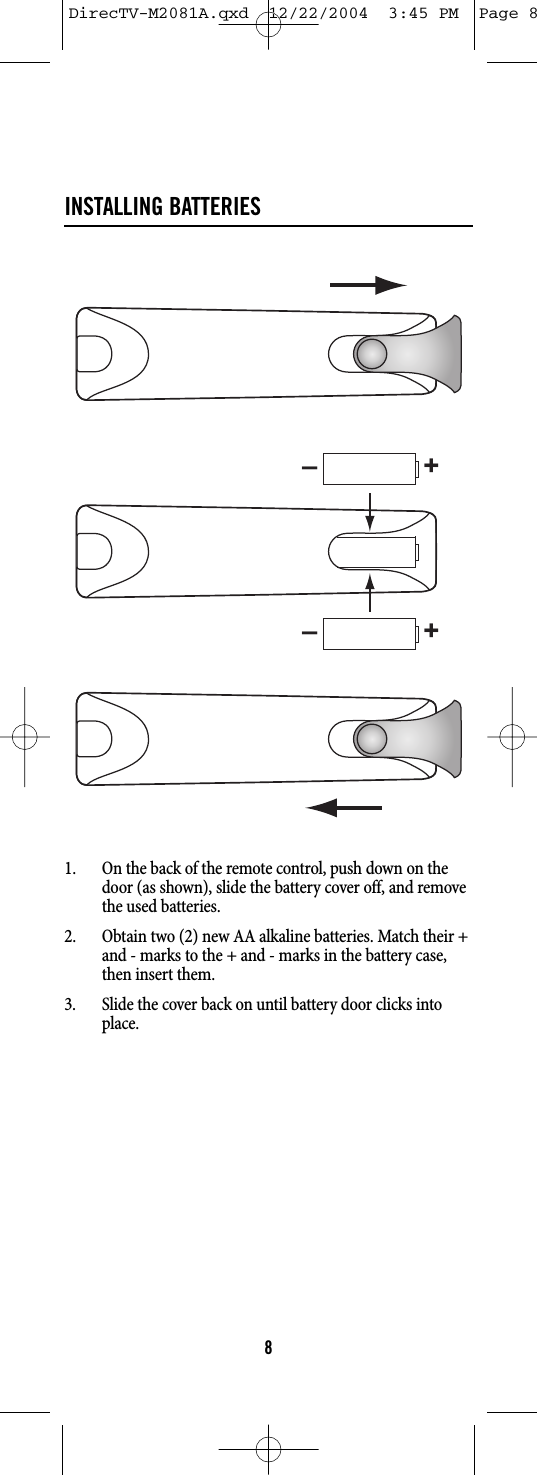 INSTALLING BATTERIES1. On the back of the remote control, push down on thedoor (as shown), slide the battery cover off, and removethe used batteries.2. Obtain two (2) new AA alkaline batteries. Match their +and - marks to the + and - marks in the battery case,then insert them.3. Slide the cover back on until battery door clicks intoplace.8–+–+DirecTV-M2081A.qxd  12/22/2004  3:45 PM  Page 8