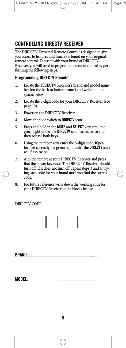 CONTROLLING DIRECTV RECEIVERThe DIRECTV Universal Remote Control is designed to giveyou access to features and functions found on your originalremote control. To use it with your brand of DIRECTVReceiver, you will need to program the remote control by per-forming the following steps.Programming DIRECTV Remote1. Locate the DIRECTV Receiver&apos;s brand and model num-ber (on the back or bottom panel) and write it in thespaces below.2. Locate the 5-digit code for your DIRECTV Receiver (seepage 10).3. Power on the DIRECTV Receiver.4. Move the slide switch to DIRECTVicon.5. Press and hold in the MUTEand SELECTkeys until thegreen light under the DIRECTVicon flashes twice andthen release both keys.6. Using the number keys enter the 5-digit code. If per-formed correctly the green light under the DIRECTViconwill flash twice.7. Aim the remote at your DIRECTV Receiver and pressthat the power key once. The DIRECTV Receiver shouldturn off. If it does not turn off, repeat steps 3 and 4, try-ing each code for your brand until you find the correctcode.8. For future reference write down the working code foryour DIRECTV Receiver in the blocks below:DIRECTV CODE:BRAND:MODEL:9DirecTV-M2081A.qxd  12/22/2004  3:45 PM  Page 9