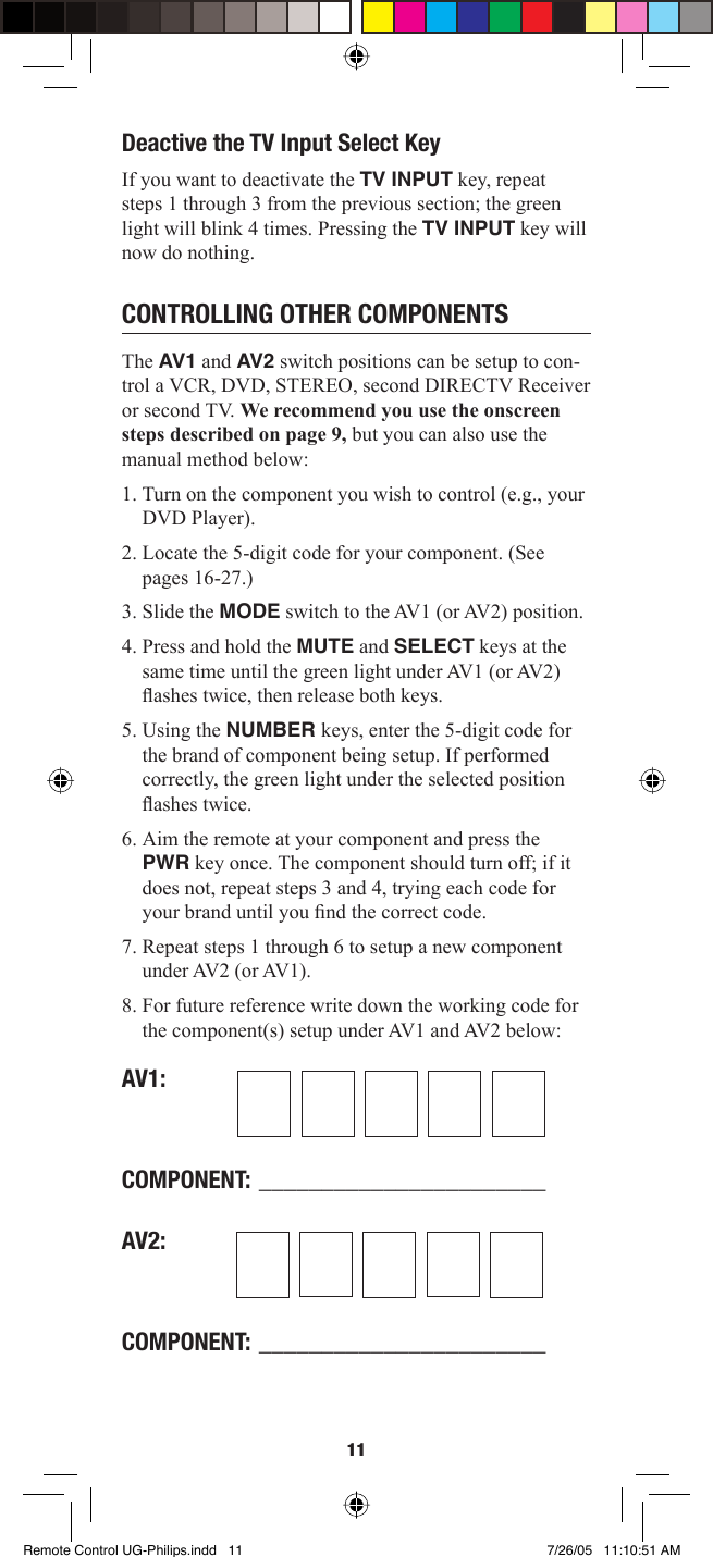 11Deactive the TV Input Select KeyIf you want to deactivate the TV INPUT key, repeat steps 1 through 3 from the previous section; the green light will blink 4 times. Pressing the TV INPUT key will now do nothing. CONTROLLING OTHER COMPONENTSThe AV1 and AV 2 switch positions can be setup to con-trol a VCR, DVD, STEREO, second DIRECTV Receiver or second TV. We recommend you use the onscreen steps described on page 9, but you can also use the manual method below:1. Turn on the component you wish to control (e.g., your DVD Player).2. Locate the 5-digit code for your component. (See pages 16-27.) 3. Slide the MODE switch to the AV1 (or AV2) position. 4. Press and hold the MUTE and SELECT keys at the same time until the green light under AV1 (or AV2) ﬂ ashes twice, then release both keys. 5. Using the NUMBER keys, enter the 5-digit code for the brand of component being setup. If performed correctly, the green light under the selected position ﬂ ashes twice. 6. Aim the remote at your component and press the PWR key once. The component should turn off; if it does not, repeat steps 3 and 4, trying each code for your brand until you ﬁ nd the correct code. 7. Repeat steps 1 through 6 to setup a new component under AV2 (or AV1). 8. For future reference write down the working code for the component(s) setup under AV1 and AV2 below: AV1:COMPONENT: _______________________AV2:COMPONENT: _______________________Remote Control UG-Philips.indd   11Remote Control UG-Philips.indd   11 7/26/05   11:10:51 AM7/26/05   11:10:51 AM