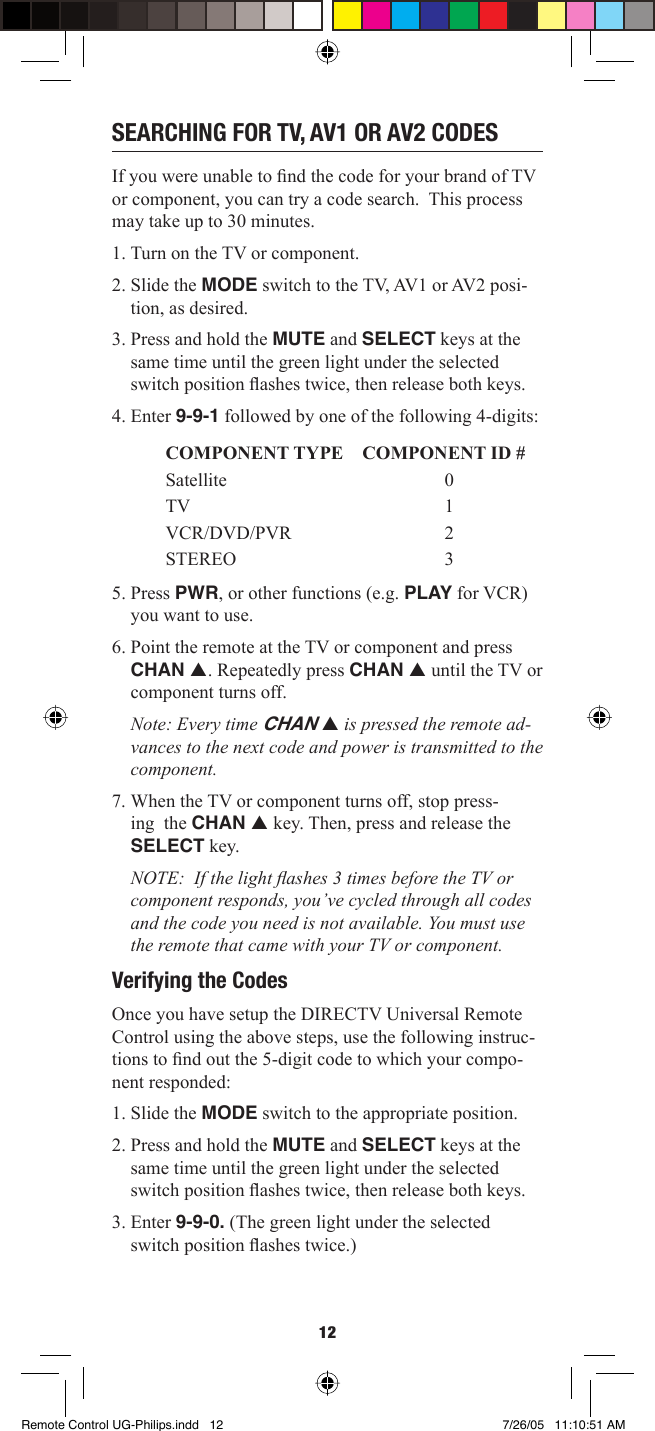 12SEARCHING FOR TV, AV1 OR AV2 CODESIf you were unable to ﬁ nd the code for your brand of TV or component, you can try a code search.  This process may take up to 30 minutes. 1. Turn on the TV or component.2. Slide the MODE switch to the TV, AV1 or AV2 posi-tion, as desired.3. Press and hold the MUTE and SELECT keys at the same time until the green light under the selected switch position ﬂ ashes twice, then release both keys. 4. Enter 9-9-1 followed by one of the following 4-digits: COMPONENT TYPE COMPONENT ID # Satellite 0TV 1VCR/DVD/PVR 2STEREO 35. Press PWR, or other functions (e.g. PLAY for VCR) you want to use.6. Point the remote at the TV or component and press CHAN p. Repeatedly press CHAN p until the TV or component turns off.Note: Every time CHAN p is pressed the remote ad-vances to the next code and power is transmitted to the component.7. When the TV or component turns off, stop press-ing  the CHAN p key. Then, press and release the SELECT key. NOTE:  If the light ﬂ ashes 3 times before the TV or component responds, you’ve cycled through all codes and the code you need is not available. You must use the remote that came with your TV or component. Verifying the CodesOnce you have setup the DIRECTV Universal Remote Control using the above steps, use the following instruc-tions to ﬁ nd out the 5-digit code to which your compo-nent responded: 1. Slide the MODE switch to the appropriate position. 2. Press and hold the MUTE and SELECT keys at the same time until the green light under the selected switch position ﬂ ashes twice, then release both keys. 3. Enter 9-9-0. (The green light under the selected switch position ﬂ ashes twice.)Remote Control UG-Philips.indd   12Remote Control UG-Philips.indd   12 7/26/05   11:10:51 AM7/26/05   11:10:51 AM