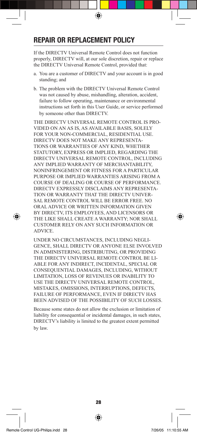 28REPAIR OR REPLACEMENT POLICYIf the DIRECTV Universal Remote Control does not function properly, DIRECTV will, at our sole discretion, repair or replace the DIRECTV Universal Remote Control, provided that: a.  You are a customer of DIRECTV and your account is in good standing; and b.  The problem with the DIRECTV Universal Remote Control was not caused by abuse, mishandling, alteration, accident, failure to follow operating, maintenance or environmental instructions set forth in this User Guide, or service performed by someone other than DIRECTV. THE DIRECTV UNIVERSAL REMOTE CONTROL IS PRO-VIDED ON AN AS IS, AS AVAILABLE BASIS, SOLELY FOR YOUR NON-COMMERCIAL, RESIDENTIAL USE. DIRECTV DOES NOT MAKE ANY REPRESENTA-TIONS OR WARRANTIES OF ANY KIND, WHETHER STATUTORY, EXPRESS OR IMPLIED, REGARDING THE DIRECTV UNIVERSAL REMOTE CONTROL, INCLUDING ANY IMPLIED WARRANTY OF MERCHANTABILITY, NONINFRINGEMENT OR FITNESS FOR A PARTICULAR PURPOSE OR IMPLIED WARRANTIES ARISING FROM A COURSE OF DEALING OR COURSE OF PERFORMANCE. DIRECTV EXPRESSLY DISCLAIMS ANY REPRESENTA-TION OR WARRANTY THAT THE DIRECTV UNIVER-SAL REMOTE CONTROL WILL BE ERROR FREE. NO ORAL ADVICE OR WRITTEN INFORMATION GIVEN BY DIRECTV, ITS EMPLOYEES, AND LICENSORS OR THE LIKE SHALL CREATE A WARRANTY; NOR SHALL CUSTOMER RELY ON ANY SUCH INFORMATION OR ADVICE. UNDER NO CIRCUMSTANCES, INCLUDING NEGLI-GENCE, SHALL DIRECTV OR ANYONE ELSE INVOLVED IN ADMINISTERING, DISTRIBUTING, OR PROVIDING THE DIRECTV UNIVERSAL REMOTE CONTROL BE LI-ABLE FOR ANY INDIRECT, INCIDENTAL, SPECIAL OR CONSEQUENTIAL DAMAGES, INCLUDING, WITHOUT LIMITATION, LOSS OF REVENUES OR INABILITY TO USE THE DIRECTV UNIVERSAL REMOTE CONTROL, MISTAKES, OMISSIONS, INTERRUPTIONS, DEFECTS, FAILURE OF PERFORMANCE, EVEN IF DIRECTV HAS BEEN ADVISED OF THE POSSIBILITY OF SUCH LOSSES. Because some states do not allow the exclusion or limitation of liability for consequential or incidental damages, in such states, DIRECTV’s liability is limited to the greatest extent permitted by law. Remote Control UG-Philips.indd   28Remote Control UG-Philips.indd   28 7/26/05   11:10:55 AM7/26/05   11:10:55 AM