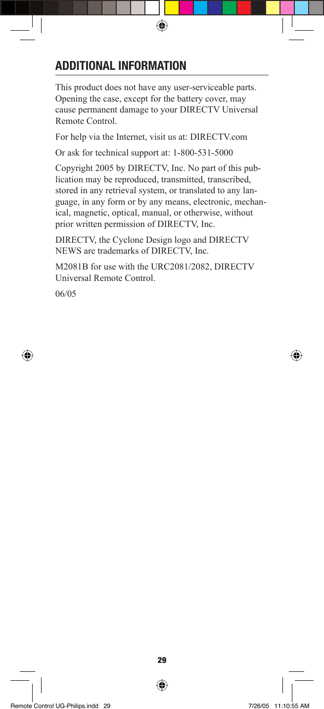 29ADDITIONAL INFORMATIONThis product does not have any user-serviceable parts. Opening the case, except for the battery cover, may cause permanent damage to your DIRECTV Universal Remote Control. For help via the Internet, visit us at: DIRECTV.com Or ask for technical support at: 1-800-531-5000 Copyright 2005 by DIRECTV, Inc. No part of this pub-lication may be reproduced, transmitted, transcribed, stored in any retrieval system, or translated to any lan-guage, in any form or by any means, electronic, mechan-ical, magnetic, optical, manual, or otherwise, without prior written permission of DIRECTV, Inc. DIRECTV, the Cyclone Design logo and DIRECTV NEWS are trademarks of DIRECTV, Inc.M2081B for use with the URC2081/2082, DIRECTV Universal Remote Control. 06/05Remote Control UG-Philips.indd   29Remote Control UG-Philips.indd   29 7/26/05   11:10:55 AM7/26/05   11:10:55 AM