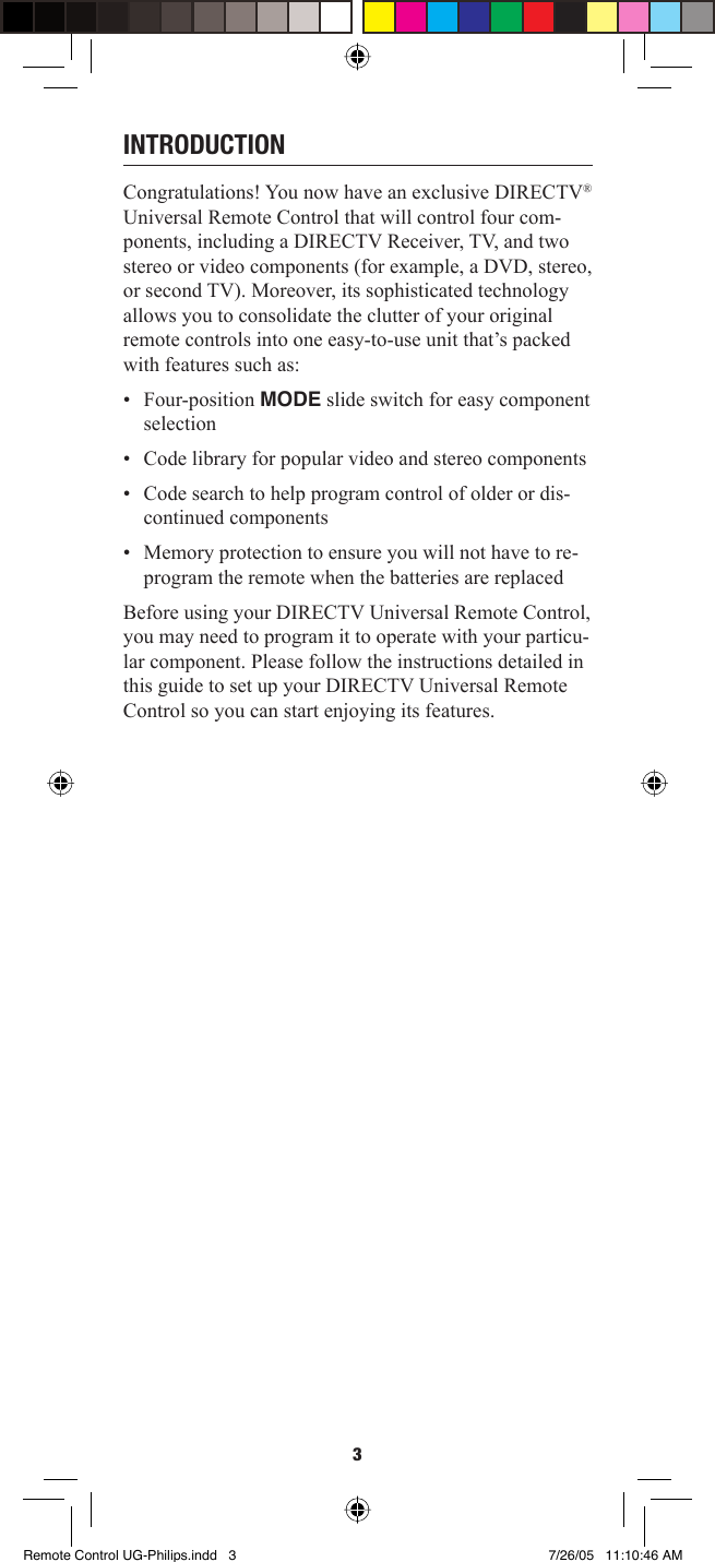 3INTRODUCTIONCongratulations! You now have an exclusive DIRECTV® Universal Remote Control that will control four com-ponents, including a DIRECTV Receiver, TV, and two stereo or video components (for example, a DVD, stereo, or second TV). Moreover, its sophisticated technology allows you to consolidate the clutter of your original remote controls into one easy-to-use unit that’s packed with features such as: • Four-position MODE slide switch for easy component selection •  Code library for popular video and stereo components •  Code search to help program control of older or dis-continued components •  Memory protection to ensure you will not have to re-program the remote when the batteries are replaced Before using your DIRECTV Universal Remote Control, you may need to program it to operate with your particu-lar component. Please follow the instructions detailed in this guide to set up your DIRECTV Universal Remote Control so you can start enjoying its features. Remote Control UG-Philips.indd   3Remote Control UG-Philips.indd   3 7/26/05   11:10:46 AM7/26/05   11:10:46 AM