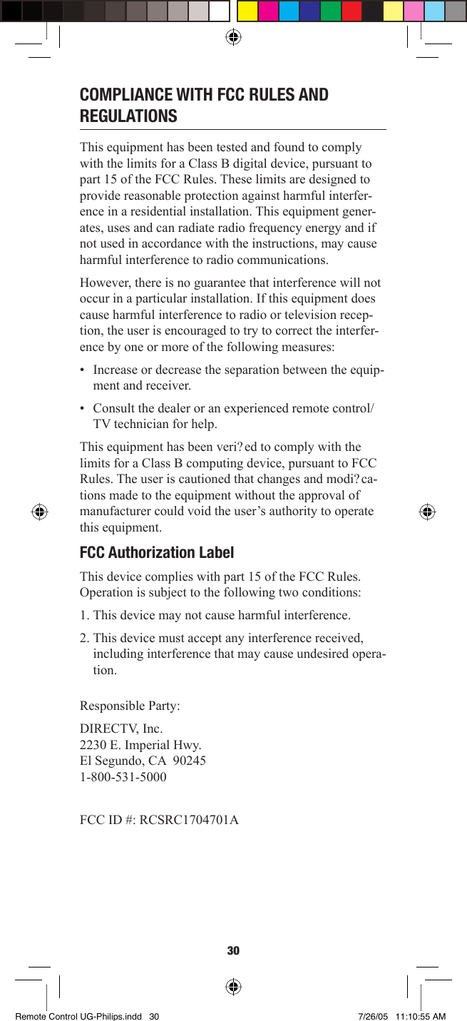 30COMPLIANCE WITH FCC RULES AND REGULATIONS This equipment has been tested and found to comply with the limits for a Class B digital device, pursuant to part 15 of the FCC Rules. These limits are designed to provide reasonable protection against harmful interfer-ence in a residential installation. This equipment gener-ates, uses and can radiate radio frequency energy and if not used in accordance with the instructions, may cause harmful interference to radio communications. However, there is no guarantee that interference will not occur in a particular installation. If this equipment does cause harmful interference to radio or television recep-tion, the user is encouraged to try to correct the interfer-ence by one or more of the following measures: •  Increase or decrease the separation between the equip-ment and receiver. •  Consult the dealer or an experienced remote control/TV technician for help.This equipment has been veri? ed to comply with the limits for a Class B computing device, pursuant to FCC Rules. The user is cautioned that changes and modi? ca-tions made to the equipment without the approval of manufacturer could void the user’s authority to operate this equipment. FCC Authorization Label This device complies with part 15 of the FCC Rules. Operation is subject to the following two conditions: 1. This device may not cause harmful interference. 2. This device must accept any interference received, including interference that may cause undesired opera-tion.Responsible Party:DIRECTV, Inc.2230 E. Imperial Hwy.El Segundo, CA  902451-800-531-5000FCC ID #: RCSRC1704701ARemote Control UG-Philips.indd 30Remote Control UG-Philips.indd   30 7/26/05 11:10:55 AM7/26/05   11:10:55 AM