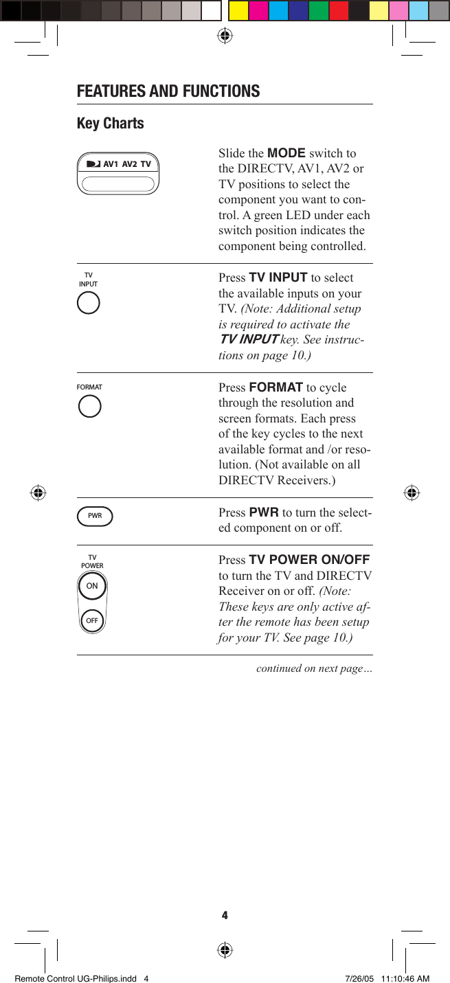 4FEATURES AND FUNCTIONSKey ChartsSlide the MODE switch to the DIRECTV, AV1, AV2 or TV positions to select the component you want to con-trol. A green LED under each switch position indicates the component being controlled.Press TV INPUT to select the available inputs on your TV. (Note: Additional setup is required to activate the TV INPUT key. See instruc-tions on page 10.)Press FORMAT to cycle through the resolution and screen formats. Each press of the key cycles to the next available format and /or reso-lution. (Not available on all DIRECTV Receivers.)Press PWR to turn the select-ed component on or off. Press TV POWER ON/OFF to turn the TV and DIRECTV Receiver on or off. (Note: These keys are only active af-ter the remote has been setup for your TV. See page 10.) continued on next page…AV1  AV2  TVTVINPUTFORMATTVPOWEROFFONPWRRemote Control UG-Philips.indd   4Remote Control UG-Philips.indd   4 7/26/05   11:10:46 AM7/26/05   11:10:46 AM