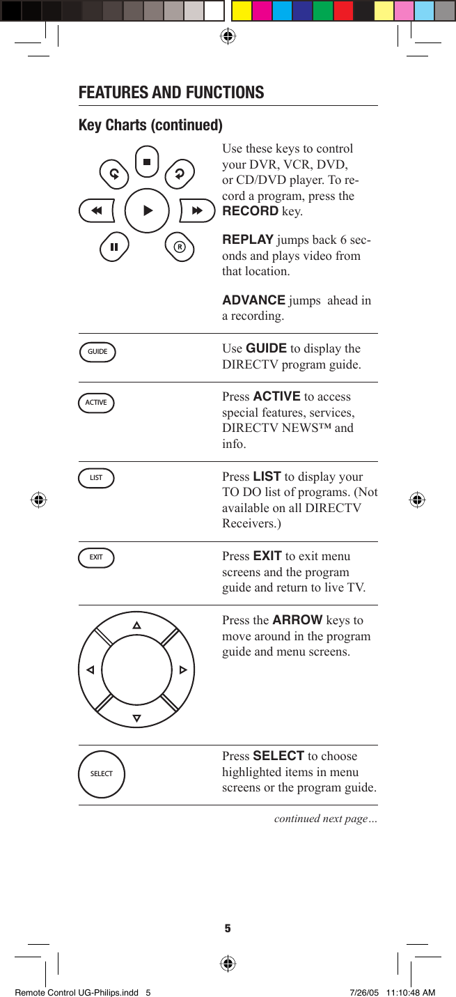 5FEATURES AND FUNCTIONSKey Charts (continued)Use these keys to control your DVR, VCR, DVD, or CD/DVD player. To re-cord a program, press the RECORD key.REPLAY jumps back 6 sec-onds and plays video from that location.ADVANCE jumps  ahead in a recording.Use GUIDE to display the DIRECTV program guide.Press ACTIVE to access special features, services, DIRECTV NEWS™ and info. Press LIST to display your TO DO list of programs. (Not available on all DIRECTV Receivers.)Press EXIT to exit menu screens and the program guide and return to live TV.Press the ARROW keys to move around in the program guide and menu screens. Press SELECT to choose highlighted items in menu screens or the program guide.continued next page…GUIDEACTIVELISTEXITSELECTRemote Control UG-Philips.indd   5Remote Control UG-Philips.indd   5 7/26/05   11:10:48 AM7/26/05   11:10:48 AM
