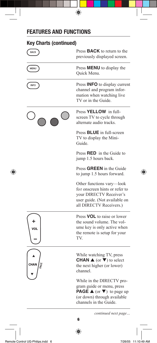 6FEATURES AND FUNCTIONSKey Charts (continued)Press BACK to return to the previously displayed screen. Press MENU to display the Quick Menu. Press INFO to display current channel and program infor-mation when watching live TV or in the Guide. Press YELLOW  in full-screen TV to cycle through alternate audio tracks.Press BLUE in full-screen TV to display the Mini-Guide.Press RED  in the Guide to jump 1.5 hours back.Press GREEN in the Guide to jump 1.5 hours forward.Other functions vary—look for onscreen hints or refer to your DIRECTV Receiver’s user guide. (Not available on all DIRECTV Receivers.)Press VOL to raise or lower the sound volume. The vol-ume key is only active when the remote is setup for your TV.While watching TV, press CHAN p (or q) to select the next higher (or lower) channel. While in the DIRECTV pro-gram guide or menu, press PAGE p (or q)  to page up (or down) through available channels in the Guide.continued next page…BACKMENUINFOVOLPAG ECHANRemote Control UG-Philips.indd   6Remote Control UG-Philips.indd   6 7/26/05   11:10:49 AM7/26/05   11:10:49 AM