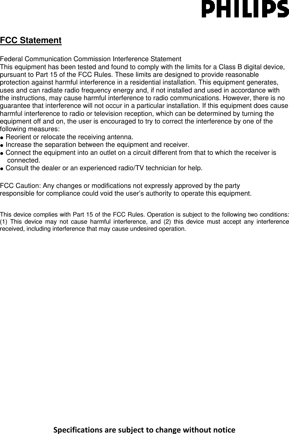 SpecificationsaresubjecttochangewithoutnoticeFCC Statement  Federal Communication Commission Interference Statement  This equipment has been tested and found to comply with the limits for a Class B digital device, pursuant to Part 15 of the FCC Rules. These limits are designed to provide reasonable protection against harmful interference in a residential installation. This equipment generates, uses and can radiate radio frequency energy and, if not installed and used in accordance with the instructions, may cause harmful interference to radio communications. However, there is no guarantee that interference will not occur in a particular installation. If this equipment does cause harmful interference to radio or television reception, which can be determined by turning the equipment off and on, the user is encouraged to try to correct the interference by one of the following measures: ●  Reorient or relocate the receiving antenna. ●  Increase the separation between the equipment and receiver. ●  Connect the equipment into an outlet on a circuit different from that to which the receiver is connected. ●  Consult the dealer or an experienced radio/TV technician for help.  FCC Caution: Any changes or modifications not expressly approved by the party  responsible for compliance could void the user’s authority to operate this equipment.  This device complies with Part 15 of the FCC Rules. Operation is subject to the following two conditions: (1) This device may not cause harmful interference, and (2) this device must accept any interference received, including interference that may cause undesired operation.  