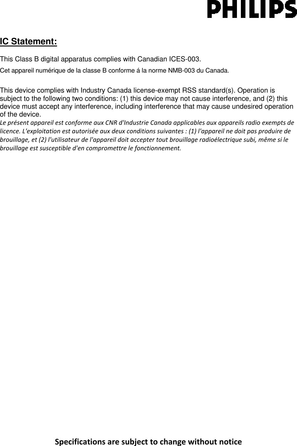 SpecificationsaresubjecttochangewithoutnoticeIC Statement: This Class B digital apparatus complies with Canadian ICES-003. Cet appareil numérique de la classe B conforme á la norme NMB-003 du Canada. This device complies with Industry Canada license-exempt RSS standard(s). Operation is subject to the following two conditions: (1) this device may not cause interference, and (2) this device must accept any interference, including interference that may cause undesired operation of the device. LeprésentappareilestconformeauxCNRd&apos;IndustrieCanadaapplicablesauxappareilsradioexemptsdelicence.L&apos;exploitationestautoriséeauxdeuxconditionssuivantes:(1)l&apos;appareilnedoitpasproduiredebrouillage,et(2)l&apos;utilisateurdel&apos;appareildoitacceptertoutbrouillageradioélectriquesubi,mêmesilebrouillageestsusceptibled&apos;encompromettrelefonctionnement.                  