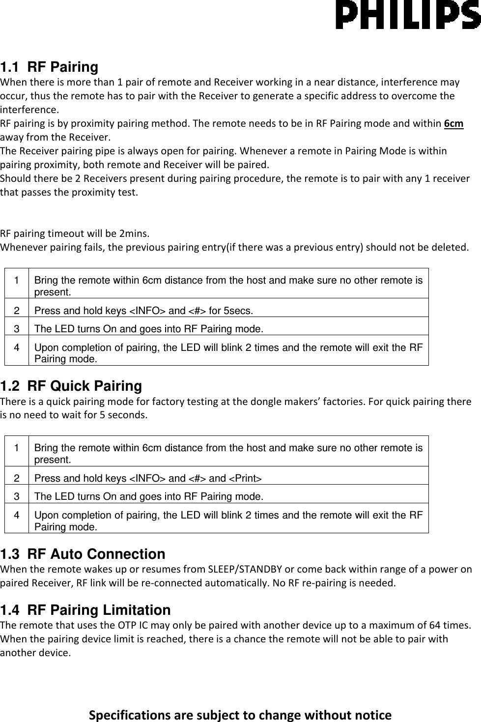 Specificationsaresubjecttochangewithoutnotice1.1 RF Pairing Whenthereismorethan1pairofremoteandReceiverworkinginaneardistance,interferencemayoccur,thustheremotehastopairwiththeReceivertogenerateaspecificaddresstoovercometheinterference.RFpairingisbyproximitypairingmethod.TheremoteneedstobeinRFPairingmodeandwithin6cmawayfromtheReceiver.TheReceiverpairingpipeisalwaysopenforpairing.WheneveraremoteinPairingModeiswithinpairingproximity,bothremoteandReceiverwillbepaired.Shouldtherebe2Receiverspresentduringpairingprocedure,theremoteistopairwithany1receiverthatpassestheproximitytest.RFpairingtimeoutwillbe2mins.Wheneverpairingfails,thepreviouspairingentry(iftherewasapreviousentry)shouldnotbedeleted.1  Bring the remote within 6cm distance from the host and make sure no other remote is present. 2  Press and hold keys &lt;INFO&gt; and &lt;#&gt; for 5secs. 3  The LED turns On and goes into RF Pairing mode. 4  Upon completion of pairing, the LED will blink 2 times and the remote will exit the RF Pairing mode. 1.2  RF Quick Pairing Thereisaquickpairingmodeforfactorytestingatthedonglemakers’factories.Forquickpairingthereisnoneedtowaitfor5seconds.1  Bring the remote within 6cm distance from the host and make sure no other remote is present. 2  Press and hold keys &lt;INFO&gt; and &lt;#&gt; and &lt;Print&gt;  3  The LED turns On and goes into RF Pairing mode. 4  Upon completion of pairing, the LED will blink 2 times and the remote will exit the RF Pairing mode. 1.3 RF Auto Connection WhentheremotewakesuporresumesfromSLEEP/STANDBYorcomebackwithinrangeofapoweronpairedReceiver,RFlinkwillbere‐connectedautomatically.NoRFre‐pairingisneeded.1.4  RF Pairing Limitation TheremotethatusestheOTPICmayonlybepairedwithanotherdeviceuptoamaximumof64times.Whenthepairingdevicelimitisreached,thereisachancetheremotewillnotbeabletopairwithanotherdevice.
