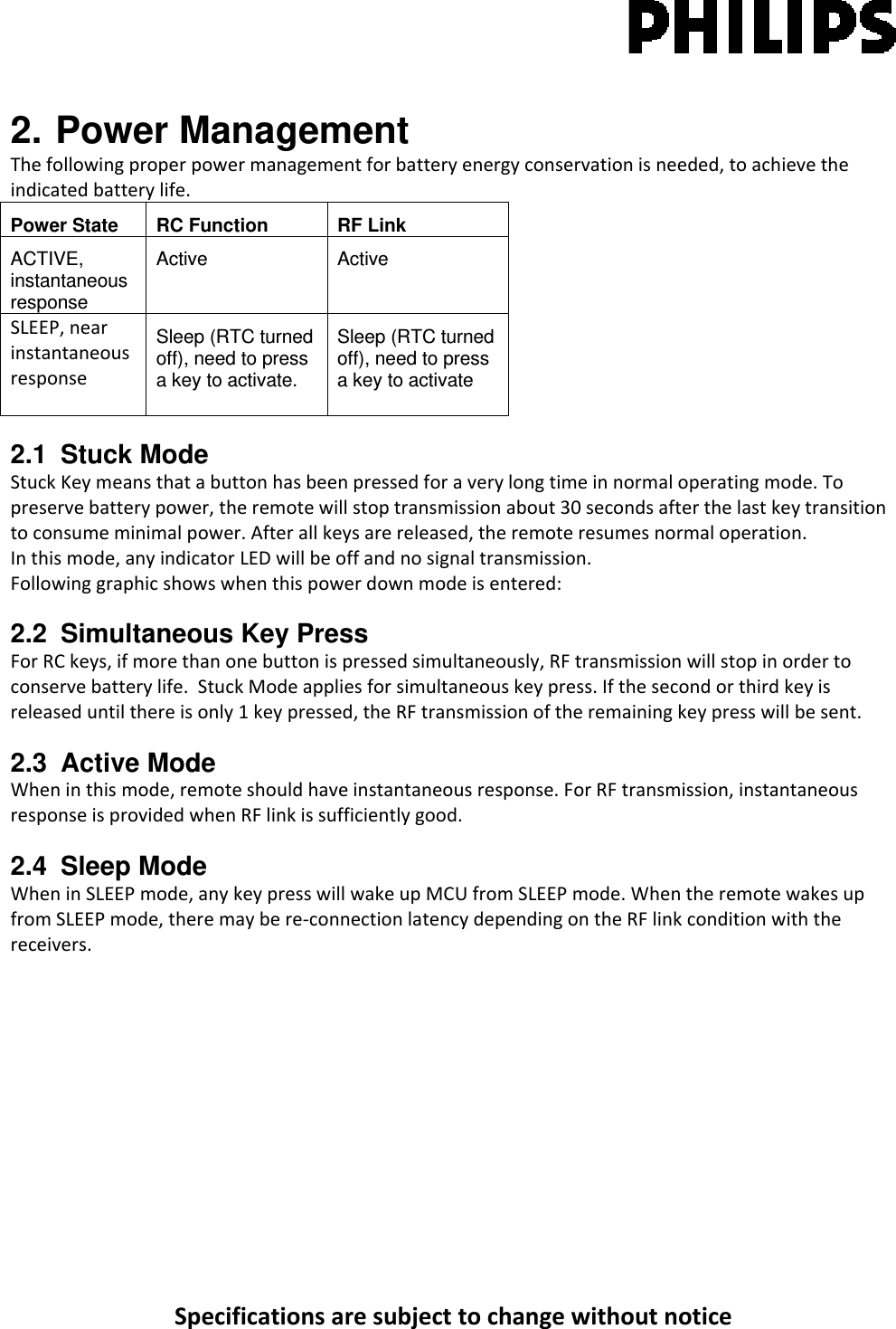 Specificationsaresubjecttochangewithoutnotice2. Power Management Thefollowingproperpowermanagementforbatteryenergyconservationisneeded,toachievetheindicatedbatterylife.Power State  RC Function  RF Link ACTIVE, instantaneous response Active   Active  SLEEP,nearinstantaneousresponseSleep (RTC turned off), need to press a key to activate. Sleep (RTC turned off), need to press a key to activate 2.1 Stuck Mode StuckKeymeansthatabuttonhasbeenpressedforaverylongtimeinnormaloperatingmode.Topreservebatterypower,theremotewillstoptransmissionabout30secondsafterthelastkeytransitiontoconsumeminimalpower.Afterallkeysarereleased,theremoteresumesnormaloperation.Inthismode,anyindicatorLEDwillbeoffandnosignaltransmission.Followinggraphicshowswhenthispowerdownmodeisentered:2.2 Simultaneous Key Press ForRCkeys,ifmorethanonebuttonispressedsimultaneously,RFtransmissionwillstopinordertoconservebatterylife.StuckModeappliesforsimultaneouskeypress.Ifthesecondorthirdkeyisreleaseduntilthereisonly1keypressed,theRFtransmissionoftheremainingkeypresswillbesent.2.3 Active Mode Wheninthismode,remoteshouldhaveinstantaneousresponse.ForRFtransmission,instantaneousresponseisprovidedwhenRFlinkissufficientlygood.2.4 Sleep Mode WheninSLEEPmode,anykeypresswillwakeupMCUfromSLEEPmode.WhentheremotewakesupfromSLEEPmode,theremaybere‐connectionlatencydependingontheRFlinkconditionwiththereceivers. 