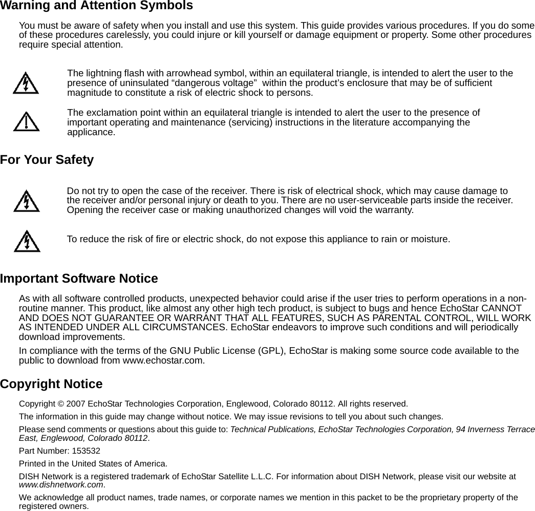 Warning and Attention SymbolsYou must be aware of safety when you install and use this system. This guide provides various procedures. If you do some of these procedures carelessly, you could injure or kill yourself or damage equipment or property. Some other procedures require special attention.For Your SafetyImportant Software NoticeAs with all software controlled products, unexpected behavior could arise if the user tries to perform operations in a non-routine manner. This product, like almost any other high tech product, is subject to bugs and hence EchoStar CANNOT AND DOES NOT GUARANTEE OR WARRANT THAT ALL FEATURES, SUCH AS PARENTAL CONTROL, WILL WORK AS INTENDED UNDER ALL CIRCUMSTANCES. EchoStar endeavors to improve such conditions and will periodically download improvements.In compliance with the terms of the GNU Public License (GPL), EchoStar is making some source code available to the public to download from www.echostar.com.Copyright NoticeCopyright © 2007 EchoStar Technologies Corporation, Englewood, Colorado 80112. All rights reserved.The information in this guide may change without notice. We may issue revisions to tell you about such changes.Please send comments or questions about this guide to: Technical Publications, EchoStar Technologies Corporation, 94 Inverness Terrace East, Englewood, Colorado 80112.Part Number: 153532Printed in the United States of America.DISH Network is a registered trademark of EchoStar Satellite L.L.C. For information about DISH Network, please visit our website at www.dishnetwork.com.We acknowledge all product names, trade names, or corporate names we mention in this packet to be the proprietary property of the registered owners.The lightning flash with arrowhead symbol, within an equilateral triangle, is intended to alert the user to the presence of uninsulated “dangerous voltage”  within the product’s enclosure that may be of sufficient magnitude to constitute a risk of electric shock to persons. The exclamation point within an equilateral triangle is intended to alert the user to the presence of important operating and maintenance (servicing) instructions in the literature accompanying the applicance.Do not try to open the case of the receiver. There is risk of electrical shock, which may cause damage to the receiver and/or personal injury or death to you. There are no user-serviceable parts inside the receiver. Opening the receiver case or making unauthorized changes will void the warranty.To reduce the risk of fire or electric shock, do not expose this appliance to rain or moisture.