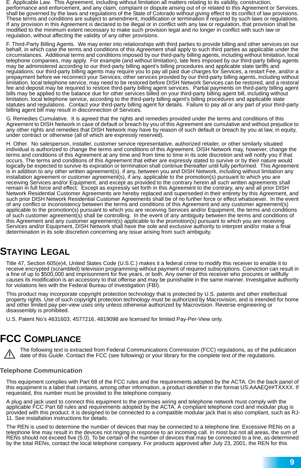  9E. Applicable Law.  This Agreement, including without limitation all matters relating to its validity, construction, performance and enforcement, and any claim, complaint or dispute arising out of or related to this Agreement or Services, shall be governed by the laws and regulations of the State of Colorado without giving effect to its conflict of law provisions. These terms and conditions are subject to amendment, modification or termination if required by such laws or regulations. If any provision in this Agreement is declared to be illegal or in conflict with any law or regulation, that provision shall be modified to the minimum extent necessary to make such provision legal and no longer in conflict with such law or regulation, without affecting the validity of any other provisions. F. Third-Party Billing Agents.  We may enter into relationships with third parties to provide billing and other services on our behalf, in which case the terms and conditions of this Agreement shall apply to such third parties as applicable under the circumstances.  Additional terms and conditions imposed by our third-party billing agents, including without limitation, local telephone companies, may apply.  For example (and without limitation), late fees imposed by our third-party billing agents may be administered according to our third-party billing agent&apos;s billing procedures and applicable state tariffs and regulations; our third-party billing agents may require you to pay all past due charges for Services, a restart Fee, and/or a prepayment before we reconnect your Services; other services provided by our third-party billing agents, including without limitation, local telephone service, may need to be restored before DISH Network Services can be restored, and a restoral fee and deposit may be required to restore third-party billing agent services.  Partial payments on third-party billing agent bills may be applied to the balance due for other services billed on your third-party billing agent bill, including without limitation, local telephone service, according to the third-party billing agent&apos;s billing procedures and applicable state statutes and regulations.  Contact your third-party billing agent for details.  Failure to pay all or any part of your third-party billing agent bill may result in disconnection of Services.  G. Remedies Cumulative.  It is agreed that the rights and remedies provided under the terms and conditions of this Agreement to DISH Network in case of default or breach by you of this Agreement are cumulative and without prejudice to any other rights and remedies that DISH Network may have by reason of such default or breach by you at law, in equity, under contract or otherwise (all of which are expressly reserved).H. Other.  No salesperson, installer, customer service representative, authorized retailer, or other similarly situated individual is authorized to change the terms and conditions of this Agreement. DISH Network may, however, change the terms and conditions of this Agreement at any time and from time to time in its sole discretion and will notify you if that occurs. The terms and conditions of this Agreement that either are expressly stated to survive or by their nature would logically be expected to survive its expiration or termination shall continue thereafter until fully performed.  This Agreement is in addition to any other written agreement(s), if any, between you and DISH Network, including without limitation any installation agreement or customer agreement(s), if any, applicable to the promotion(s) pursuant to which you are receiving Services and/or Equipment, and except as provided to the contrary herein all such written agreements shall remain in full force and effect.  Except as expressly set forth in this Agreement to the contrary, any and all prior DISH Network Residential Customer Agreements are hereby replaced and superseded in their entirety by this Agreement, and such prior DISH Network Residential Customer Agreements shall be of no further force or effect whatsoever.  In the event of any conflict or inconsistency between the terms and conditions of this Agreement and any customer agreement(s) applicable to the promotion(s) pursuant to which you are receiving Services and/or Equipment, the terms and conditions of such customer agreement(s) shall be controlling.  In the event of any ambiguity between the terms and conditions of this Agreement and any customer agreement(s) applicable to the promotion(s) pursuant to which you are receiving Services and/or Equipment, DISH Network shall have the sole and exclusive authority to interpret and/or make a final determination in its sole discretion concerning any issue arising from such ambiguity.STAYING LEGAL Title 47, Section 605(e)4, United States Code (U.S.C.) makes it a federal crime to modify this receiver to enable it to receive encrypted (scrambled) television programming without payment of required subscriptions. Conviction can result in a fine of up to $500,000 and imprisonment for five years, or both. Any owner of this receiver who procures or willfully causes its modification is an accessory to that offense and may be punishable in the same manner. Investigative authority for violations lies with the Federal Bureau of Investigation (FBI).This product may incorporate copyright protection technology that is protected by U.S. patents and other intellectual property rights. Use of such copyright protection technology must be authorized by Macrovision, and is intended for home and other limited pay-per-view uses only unless otherwise authorized by Macrovision. Reverse engineering or disassembly is prohibited.U.S. Patent No’s 4631603, 4577216, 4819098 are licensed for limited Pay-Per-View only.FCC COMPLIANCEThe following text is extracted from Federal Communications Commission (FCC) regulations, as of the publication date of this Guide. Contact the FCC (see following) or your library for the complete text of the regulations.Telephone CommunicationThis equipment complies with Part 68 of the FCC rules and the requirements adopted by the ACTA. On the back panel of this equipment is a label that contains, among other information, a product identifier in the format US:AAAEQ##TXXXX. If requested, this number must be provided to the telephone company.A plug and jack used to connect this equipment to the premises wiring and telephone network must comply with the applicable FCC Part 68 rules and requirements adopted by the ACTA. A compliant telephone cord and modular plug is provided with this product. It is designed to be connected to a compatible modular jack that is also compliant, such as RJ-11. See installation instructions for details.The REN is used to determine the number of devices that may be connected to a telephone line. Excessive RENs on a telephone line may result in the devices not ringing in response to an incoming call. In most but not all areas, the sum of RENs should not exceed five (5.0). To be certain of the number of devices that may be connected to a line, as determined by the total RENs, contact the local telephone company. For products approved after July 23, 2001, the REN for this 