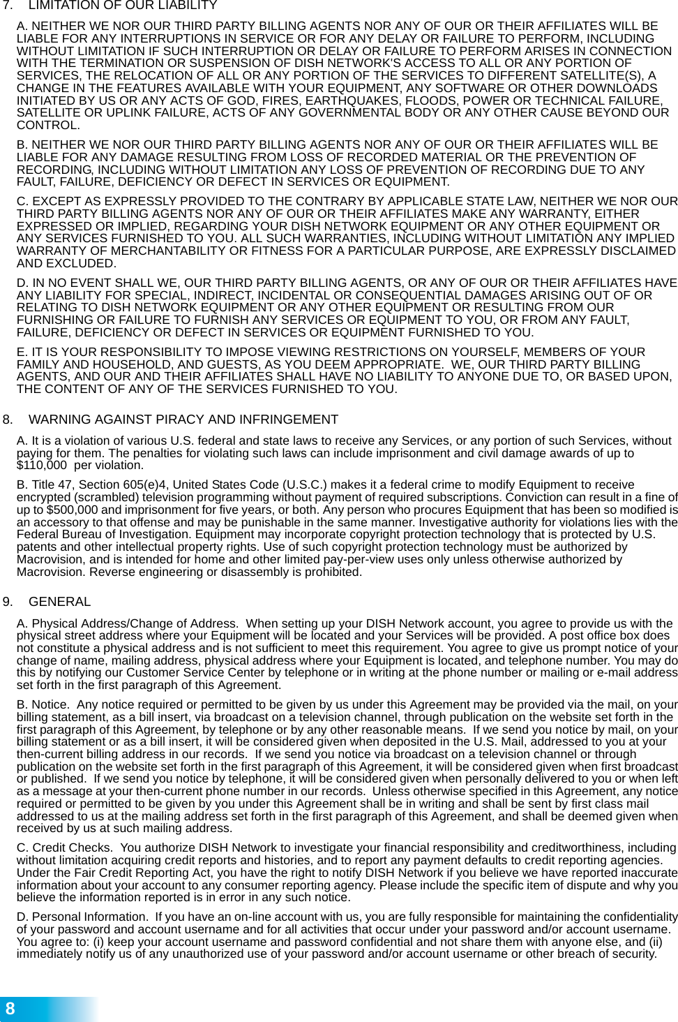  87.   LIMITATION OF OUR LIABILITY A. NEITHER WE NOR OUR THIRD PARTY BILLING AGENTS NOR ANY OF OUR OR THEIR AFFILIATES WILL BE LIABLE FOR ANY INTERRUPTIONS IN SERVICE OR FOR ANY DELAY OR FAILURE TO PERFORM, INCLUDING WITHOUT LIMITATION IF SUCH INTERRUPTION OR DELAY OR FAILURE TO PERFORM ARISES IN CONNECTION WITH THE TERMINATION OR SUSPENSION OF DISH NETWORK&apos;S ACCESS TO ALL OR ANY PORTION OF SERVICES, THE RELOCATION OF ALL OR ANY PORTION OF THE SERVICES TO DIFFERENT SATELLITE(S), A CHANGE IN THE FEATURES AVAILABLE WITH YOUR EQUIPMENT, ANY SOFTWARE OR OTHER DOWNLOADS INITIATED BY US OR ANY ACTS OF GOD, FIRES, EARTHQUAKES, FLOODS, POWER OR TECHNICAL FAILURE, SATELLITE OR UPLINK FAILURE, ACTS OF ANY GOVERNMENTAL BODY OR ANY OTHER CAUSE BEYOND OUR CONTROL. B. NEITHER WE NOR OUR THIRD PARTY BILLING AGENTS NOR ANY OF OUR OR THEIR AFFILIATES WILL BE LIABLE FOR ANY DAMAGE RESULTING FROM LOSS OF RECORDED MATERIAL OR THE PREVENTION OF RECORDING, INCLUDING WITHOUT LIMITATION ANY LOSS OF PREVENTION OF RECORDING DUE TO ANY FAULT, FAILURE, DEFICIENCY OR DEFECT IN SERVICES OR EQUIPMENT. C. EXCEPT AS EXPRESSLY PROVIDED TO THE CONTRARY BY APPLICABLE STATE LAW, NEITHER WE NOR OUR THIRD PARTY BILLING AGENTS NOR ANY OF OUR OR THEIR AFFILIATES MAKE ANY WARRANTY, EITHER EXPRESSED OR IMPLIED, REGARDING YOUR DISH NETWORK EQUIPMENT OR ANY OTHER EQUIPMENT OR ANY SERVICES FURNISHED TO YOU. ALL SUCH WARRANTIES, INCLUDING WITHOUT LIMITATION ANY IMPLIED WARRANTY OF MERCHANTABILITY OR FITNESS FOR A PARTICULAR PURPOSE, ARE EXPRESSLY DISCLAIMED AND EXCLUDED. D. IN NO EVENT SHALL WE, OUR THIRD PARTY BILLING AGENTS, OR ANY OF OUR OR THEIR AFFILIATES HAVE ANY LIABILITY FOR SPECIAL, INDIRECT, INCIDENTAL OR CONSEQUENTIAL DAMAGES ARISING OUT OF OR RELATING TO DISH NETWORK EQUIPMENT OR ANY OTHER EQUIPMENT OR RESULTING FROM OUR FURNISHING OR FAILURE TO FURNISH ANY SERVICES OR EQUIPMENT TO YOU, OR FROM ANY FAULT, FAILURE, DEFICIENCY OR DEFECT IN SERVICES OR EQUIPMENT FURNISHED TO YOU. E. IT IS YOUR RESPONSIBILITY TO IMPOSE VIEWING RESTRICTIONS ON YOURSELF, MEMBERS OF YOUR FAMILY AND HOUSEHOLD, AND GUESTS, AS YOU DEEM APPROPRIATE.  WE, OUR THIRD PARTY BILLING AGENTS, AND OUR AND THEIR AFFILIATES SHALL HAVE NO LIABILITY TO ANYONE DUE TO, OR BASED UPON, THE CONTENT OF ANY OF THE SERVICES FURNISHED TO YOU. 8.   WARNING AGAINST PIRACY AND INFRINGEMENTA. It is a violation of various U.S. federal and state laws to receive any Services, or any portion of such Services, without paying for them. The penalties for violating such laws can include imprisonment and civil damage awards of up to $110,000  per violation.  B. Title 47, Section 605(e)4, United States Code (U.S.C.) makes it a federal crime to modify Equipment to receive encrypted (scrambled) television programming without payment of required subscriptions. Conviction can result in a fine of up to $500,000 and imprisonment for five years, or both. Any person who procures Equipment that has been so modified is an accessory to that offense and may be punishable in the same manner. Investigative authority for violations lies with the Federal Bureau of Investigation. Equipment may incorporate copyright protection technology that is protected by U.S. patents and other intellectual property rights. Use of such copyright protection technology must be authorized by Macrovision, and is intended for home and other limited pay-per-view uses only unless otherwise authorized by Macrovision. Reverse engineering or disassembly is prohibited. 9. GENERALA. Physical Address/Change of Address.  When setting up your DISH Network account, you agree to provide us with the physical street address where your Equipment will be located and your Services will be provided. A post office box does not constitute a physical address and is not sufficient to meet this requirement. You agree to give us prompt notice of your change of name, mailing address, physical address where your Equipment is located, and telephone number. You may do this by notifying our Customer Service Center by telephone or in writing at the phone number or mailing or e-mail address set forth in the first paragraph of this Agreement. B. Notice.  Any notice required or permitted to be given by us under this Agreement may be provided via the mail, on your billing statement, as a bill insert, via broadcast on a television channel, through publication on the website set forth in the first paragraph of this Agreement, by telephone or by any other reasonable means.  If we send you notice by mail, on your billing statement or as a bill insert, it will be considered given when deposited in the U.S. Mail, addressed to you at your then-current billing address in our records.  If we send you notice via broadcast on a television channel or through publication on the website set forth in the first paragraph of this Agreement, it will be considered given when first broadcast or published.  If we send you notice by telephone, it will be considered given when personally delivered to you or when left as a message at your then-current phone number in our records.  Unless otherwise specified in this Agreement, any notice required or permitted to be given by you under this Agreement shall be in writing and shall be sent by first class mail addressed to us at the mailing address set forth in the first paragraph of this Agreement, and shall be deemed given when received by us at such mailing address. C. Credit Checks.  You authorize DISH Network to investigate your financial responsibility and creditworthiness, including without limitation acquiring credit reports and histories, and to report any payment defaults to credit reporting agencies. Under the Fair Credit Reporting Act, you have the right to notify DISH Network if you believe we have reported inaccurate information about your account to any consumer reporting agency. Please include the specific item of dispute and why you believe the information reported is in error in any such notice.D. Personal Information.  If you have an on-line account with us, you are fully responsible for maintaining the confidentiality of your password and account username and for all activities that occur under your password and/or account username.  You agree to: (i) keep your account username and password confidential and not share them with anyone else, and (ii) immediately notify us of any unauthorized use of your password and/or account username or other breach of security.