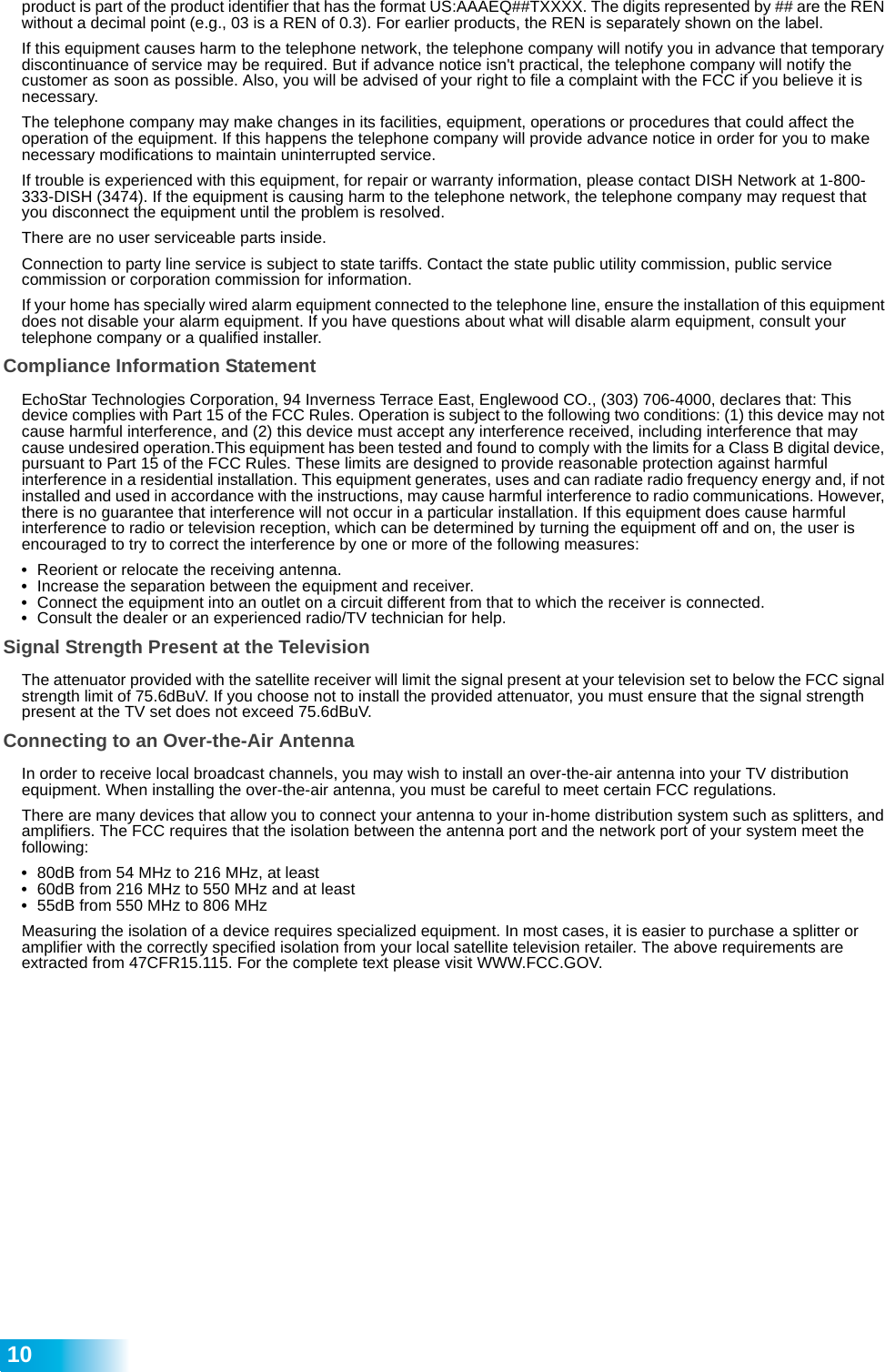  10product is part of the product identifier that has the format US:AAAEQ##TXXXX. The digits represented by ## are the REN without a decimal point (e.g., 03 is a REN of 0.3). For earlier products, the REN is separately shown on the label.If this equipment causes harm to the telephone network, the telephone company will notify you in advance that temporary discontinuance of service may be required. But if advance notice isn&apos;t practical, the telephone company will notify the customer as soon as possible. Also, you will be advised of your right to file a complaint with the FCC if you believe it is necessary.The telephone company may make changes in its facilities, equipment, operations or procedures that could affect the operation of the equipment. If this happens the telephone company will provide advance notice in order for you to make necessary modifications to maintain uninterrupted service.If trouble is experienced with this equipment, for repair or warranty information, please contact DISH Network at 1-800-333-DISH (3474). If the equipment is causing harm to the telephone network, the telephone company may request that you disconnect the equipment until the problem is resolved.There are no user serviceable parts inside. Connection to party line service is subject to state tariffs. Contact the state public utility commission, public service commission or corporation commission for information.If your home has specially wired alarm equipment connected to the telephone line, ensure the installation of this equipment does not disable your alarm equipment. If you have questions about what will disable alarm equipment, consult your telephone company or a qualified installer.Compliance Information StatementEchoStar Technologies Corporation, 94 Inverness Terrace East, Englewood CO., (303) 706-4000, declares that: This device complies with Part 15 of the FCC Rules. Operation is subject to the following two conditions: (1) this device may not cause harmful interference, and (2) this device must accept any interference received, including interference that may cause undesired operation.This equipment has been tested and found to comply with the limits for a Class B digital device, pursuant to Part 15 of the FCC Rules. These limits are designed to provide reasonable protection against harmful interference in a residential installation. This equipment generates, uses and can radiate radio frequency energy and, if not installed and used in accordance with the instructions, may cause harmful interference to radio communications. However, there is no guarantee that interference will not occur in a particular installation. If this equipment does cause harmful interference to radio or television reception, which can be determined by turning the equipment off and on, the user is encouraged to try to correct the interference by one or more of the following measures:•Reorient or relocate the receiving antenna.•Increase the separation between the equipment and receiver.•Connect the equipment into an outlet on a circuit different from that to which the receiver is connected.•Consult the dealer or an experienced radio/TV technician for help.Signal Strength Present at the TelevisionThe attenuator provided with the satellite receiver will limit the signal present at your television set to below the FCC signal strength limit of 75.6dBuV. If you choose not to install the provided attenuator, you must ensure that the signal strength present at the TV set does not exceed 75.6dBuV. Connecting to an Over-the-Air AntennaIn order to receive local broadcast channels, you may wish to install an over-the-air antenna into your TV distribution equipment. When installing the over-the-air antenna, you must be careful to meet certain FCC regulations.There are many devices that allow you to connect your antenna to your in-home distribution system such as splitters, and amplifiers. The FCC requires that the isolation between the antenna port and the network port of your system meet the following:•80dB from 54 MHz to 216 MHz, at least•60dB from 216 MHz to 550 MHz and at least•55dB from 550 MHz to 806 MHzMeasuring the isolation of a device requires specialized equipment. In most cases, it is easier to purchase a splitter or amplifier with the correctly specified isolation from your local satellite television retailer. The above requirements are extracted from 47CFR15.115. For the complete text please visit WWW.FCC.GOV.