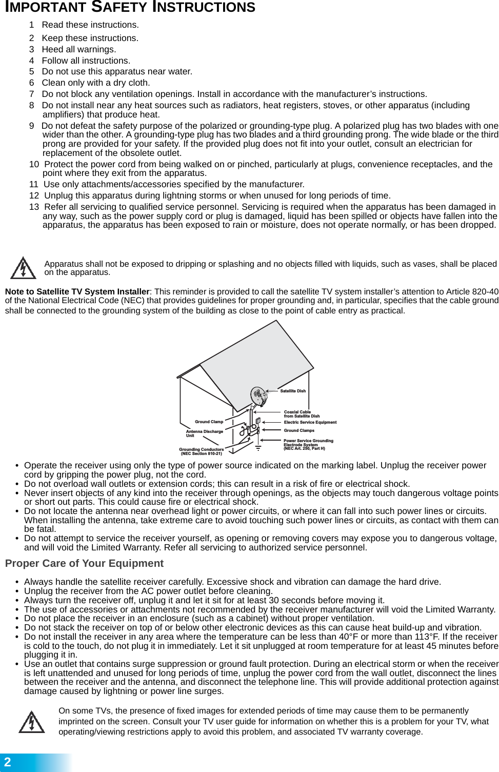  21   Read these instructions.2   Keep these instructions.3   Heed all warnings.4   Follow all instructions.5   Do not use this apparatus near water.6   Clean only with a dry cloth.7   Do not block any ventilation openings. Install in accordance with the manufacturer’s instructions.8   Do not install near any heat sources such as radiators, heat registers, stoves, or other apparatus (including        amplifiers) that produce heat.9   Do not defeat the safety purpose of the polarized or grounding-type plug. A polarized plug has two blades with one wider than the other. A grounding-type plug has two blades and a third grounding prong. The wide blade or the third prong are provided for your safety. If the provided plug does not fit into your outlet, consult an electrician for  replacement of the obsolete outlet.10  Protect the power cord from being walked on or pinched, particularly at plugs, convenience receptacles, and the point where they exit from the apparatus.11  Use only attachments/accessories specified by the manufacturer.12  Unplug this apparatus during lightning storms or when unused for long periods of time.13  Refer all servicing to qualified service personnel. Servicing is required when the apparatus has been damaged in any way, such as the power supply cord or plug is damaged, liquid has been spilled or objects have fallen into the apparatus, the apparatus has been exposed to rain or moisture, does not operate normally, or has been dropped.Apparatus shall not be exposed to dripping or splashing and no objects filled with liquids, such as vases, shall be placed on the apparatus.Note to Satellite TV System Installer: This reminder is provided to call the satellite TV system installer’s attention to Article 820-40 of the National Electrical Code (NEC) that provides guidelines for proper grounding and, in particular, specifies that the cable ground shall be connected to the grounding system of the building as close to the point of cable entry as practical.•Operate the receiver using only the type of power source indicated on the marking label. Unplug the receiver power cord by gripping the power plug, not the cord.•Do not overload wall outlets or extension cords; this can result in a risk of fire or electrical shock.•Never insert objects of any kind into the receiver through openings, as the objects may touch dangerous voltage points or short out parts. This could cause fire or electrical shock.•Do not locate the antenna near overhead light or power circuits, or where it can fall into such power lines or circuits. When installing the antenna, take extreme care to avoid touching such power lines or circuits, as contact with them can be fatal.•Do not attempt to service the receiver yourself, as opening or removing covers may expose you to dangerous voltage, and will void the Limited Warranty. Refer all servicing to authorized service personnel.Proper Care of Your Equipment•Always handle the satellite receiver carefully. Excessive shock and vibration can damage the hard drive.•Unplug the receiver from the AC power outlet before cleaning.•Always turn the receiver off, unplug it and let it sit for at least 30 seconds before moving it.•The use of accessories or attachments not recommended by the receiver manufacturer will void the Limited Warranty.•Do not place the receiver in an enclosure (such as a cabinet) without proper ventilation.•Do not stack the receiver on top of or below other electronic devices as this can cause heat build-up and vibration.•Do not install the receiver in any area where the temperature can be less than 40°F or more than 113°F. If the receiver is cold to the touch, do not plug it in immediately. Let it sit unplugged at room temperature for at least 45 minutes before plugging it in.•Use an outlet that contains surge suppression or ground fault protection. During an electrical storm or when the receiver is left unattended and unused for long periods of time, unplug the power cord from the wall outlet, disconnect the lines between the receiver and the antenna, and disconnect the telephone line. This will provide additional protection against damage caused by lightning or power line surges.On some TVs, the presence of fixed images for extended periods of time may cause them to be permanently imprinted on the screen. Consult your TV user guide for information on whether this is a problem for your TV, what operating/viewing restrictions apply to avoid this problem, and associated TV warranty coverage.Satellite DishCoaxial Cablefrom Satellite DishElectric Service EquipmentGround ClampsPower Service GroundingElectrode System(NEC Art. 250, Part H)Antenna DischargeUnitGround ClampGrounding Conductors(NEC Section 810-21)IMPORTANT SAFETY INSTRUCTIONS