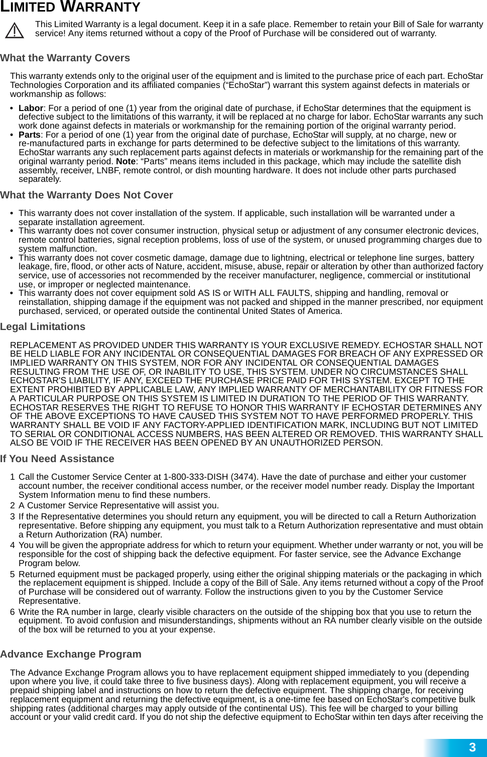  3LIMITED WARRANTYThis Limited Warranty is a legal document. Keep it in a safe place. Remember to retain your Bill of Sale for warranty service! Any items returned without a copy of the Proof of Purchase will be considered out of warranty.What the Warranty CoversThis warranty extends only to the original user of the equipment and is limited to the purchase price of each part. EchoStar Technologies Corporation and its affiliated companies (“EchoStar”) warrant this system against defects in materials or workmanship as follows:•Labor: For a period of one (1) year from the original date of purchase, if EchoStar determines that the equipment is defective subject to the limitations of this warranty, it will be replaced at no charge for labor. EchoStar warrants any such work done against defects in materials or workmanship for the remaining portion of the original warranty period.•Parts: For a period of one (1) year from the original date of purchase, EchoStar will supply, at no charge, new or            re-manufactured parts in exchange for parts determined to be defective subject to the limitations of this warranty.      EchoStar warrants any such replacement parts against defects in materials or workmanship for the remaining part of the original warranty period. Note: “Parts” means items included in this package, which may include the satellite dish  assembly, receiver, LNBF, remote control, or dish mounting hardware. It does not include other parts purchased         separately. What the Warranty Does Not Cover•This warranty does not cover installation of the system. If applicable, such installation will be warranted under a separate installation agreement.•This warranty does not cover consumer instruction, physical setup or adjustment of any consumer electronic devices, remote control batteries, signal reception problems, loss of use of the system, or unused programming charges due to system malfunction.•This warranty does not cover cosmetic damage, damage due to lightning, electrical or telephone line surges, battery leakage, fire, flood, or other acts of Nature, accident, misuse, abuse, repair or alteration by other than authorized factory service, use of accessories not recommended by the receiver manufacturer, negligence, commercial or institutional use, or improper or neglected maintenance.•This warranty does not cover equipment sold AS IS or WITH ALL FAULTS, shipping and handling, removal or reinstallation, shipping damage if the equipment was not packed and shipped in the manner prescribed, nor equipment purchased, serviced, or operated outside the continental United States of America.Legal LimitationsREPLACEMENT AS PROVIDED UNDER THIS WARRANTY IS YOUR EXCLUSIVE REMEDY. ECHOSTAR SHALL NOT BE HELD LIABLE FOR ANY INCIDENTAL OR CONSEQUENTIAL DAMAGES FOR BREACH OF ANY EXPRESSED OR IMPLIED WARRANTY ON THIS SYSTEM, NOR FOR ANY INCIDENTAL OR CONSEQUENTIAL DAMAGES RESULTING FROM THE USE OF, OR INABILITY TO USE, THIS SYSTEM. UNDER NO CIRCUMSTANCES SHALL ECHOSTAR&apos;S LIABILITY, IF ANY, EXCEED THE PURCHASE PRICE PAID FOR THIS SYSTEM. EXCEPT TO THE EXTENT PROHIBITED BY APPLICABLE LAW, ANY IMPLIED WARRANTY OF MERCHANTABILITY OR FITNESS FOR A PARTICULAR PURPOSE ON THIS SYSTEM IS LIMITED IN DURATION TO THE PERIOD OF THIS WARRANTY. ECHOSTAR RESERVES THE RIGHT TO REFUSE TO HONOR THIS WARRANTY IF ECHOSTAR DETERMINES ANY OF THE ABOVE EXCEPTIONS TO HAVE CAUSED THIS SYSTEM NOT TO HAVE PERFORMED PROPERLY. THIS WARRANTY SHALL BE VOID IF ANY FACTORY-APPLIED IDENTIFICATION MARK, INCLUDING BUT NOT LIMITED TO SERIAL OR CONDITIONAL ACCESS NUMBERS, HAS BEEN ALTERED OR REMOVED. THIS WARRANTY SHALL ALSO BE VOID IF THE RECEIVER HAS BEEN OPENED BY AN UNAUTHORIZED PERSON.If You Need Assistance1 Call the Customer Service Center at 1-800-333-DISH (3474). Have the date of purchase and either your customer account number, the receiver conditional access number, or the receiver model number ready. Display the Important System Information menu to find these numbers.2 A Customer Service Representative will assist you. 3 If the Representative determines you should return any equipment, you will be directed to call a Return Authorization representative. Before shipping any equipment, you must talk to a Return Authorization representative and must obtain a Return Authorization (RA) number.4 You will be given the appropriate address for which to return your equipment. Whether under warranty or not, you will be responsible for the cost of shipping back the defective equipment. For faster service, see the Advance Exchange       Program below.5 Returned equipment must be packaged properly, using either the original shipping materials or the packaging in which the replacement equipment is shipped. Include a copy of the Bill of Sale. Any items returned without a copy of the Proof of Purchase will be considered out of warranty. Follow the instructions given to you by the Customer Service Representative.6 Write the RA number in large, clearly visible characters on the outside of the shipping box that you use to return the equipment. To avoid confusion and misunderstandings, shipments without an RA number clearly visible on the outside of the box will be returned to you at your expense.Advance Exchange ProgramThe Advance Exchange Program allows you to have replacement equipment shipped immediately to you (depending upon where you live, it could take three to five business days). Along with replacement equipment, you will receive a prepaid shipping label and instructions on how to return the defective equipment. The shipping charge, for receiving replacement equipment and returning the defective equipment, is a one-time fee based on EchoStar&apos;s competitive bulk shipping rates (additional charges may apply outside of the continental US). This fee will be charged to your billing account or your valid credit card. If you do not ship the defective equipment to EchoStar within ten days after receiving the 