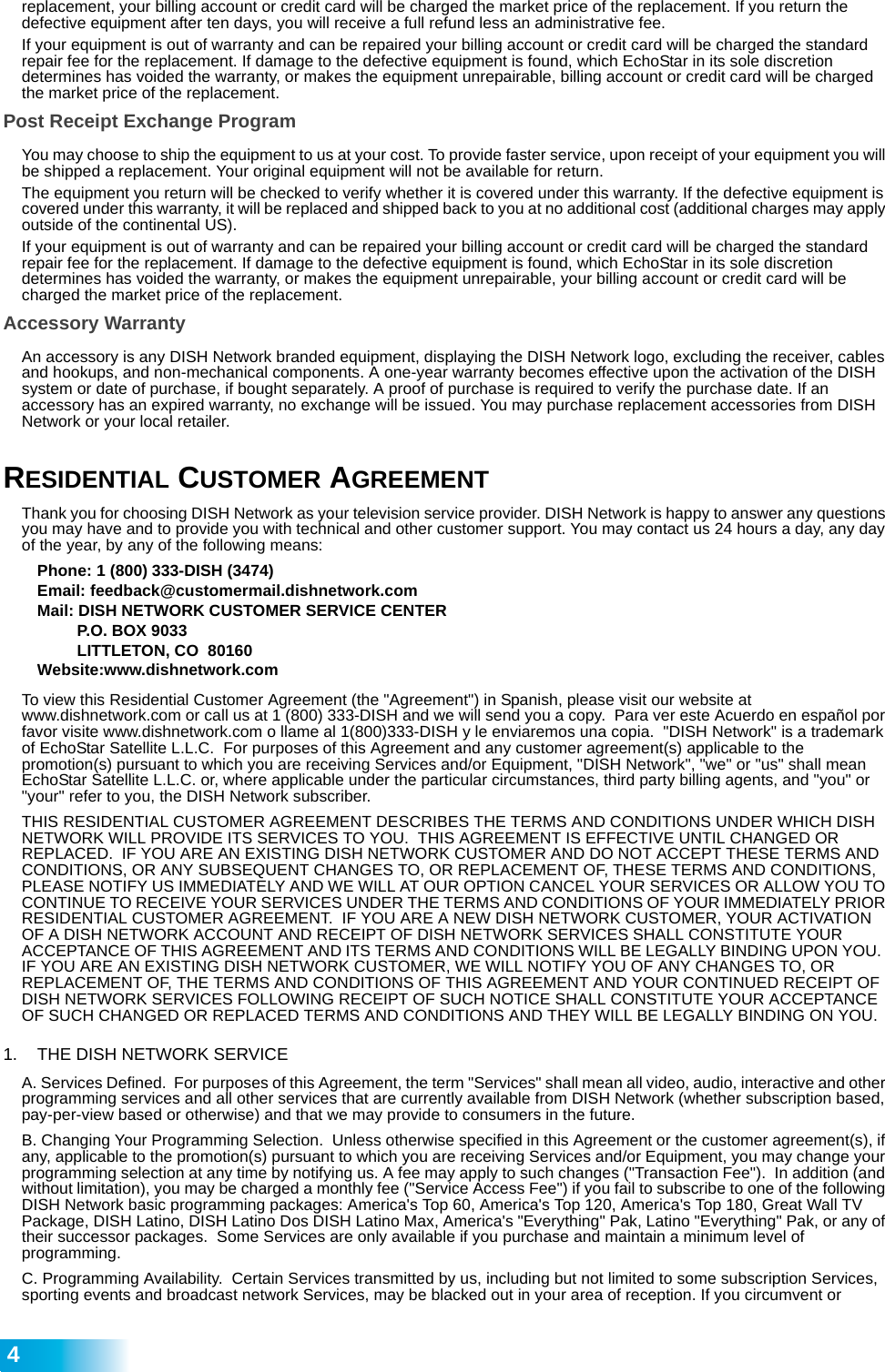  4replacement, your billing account or credit card will be charged the market price of the replacement. If you return the defective equipment after ten days, you will receive a full refund less an administrative fee. If your equipment is out of warranty and can be repaired your billing account or credit card will be charged the standard repair fee for the replacement. If damage to the defective equipment is found, which EchoStar in its sole discretion determines has voided the warranty, or makes the equipment unrepairable, billing account or credit card will be charged the market price of the replacement.Post Receipt Exchange ProgramYou may choose to ship the equipment to us at your cost. To provide faster service, upon receipt of your equipment you will be shipped a replacement. Your original equipment will not be available for return. The equipment you return will be checked to verify whether it is covered under this warranty. If the defective equipment is covered under this warranty, it will be replaced and shipped back to you at no additional cost (additional charges may apply outside of the continental US).If your equipment is out of warranty and can be repaired your billing account or credit card will be charged the standard repair fee for the replacement. If damage to the defective equipment is found, which EchoStar in its sole discretion determines has voided the warranty, or makes the equipment unrepairable, your billing account or credit card will be charged the market price of the replacement.Accessory WarrantyAn accessory is any DISH Network branded equipment, displaying the DISH Network logo, excluding the receiver, cables and hookups, and non-mechanical components. A one-year warranty becomes effective upon the activation of the DISH system or date of purchase, if bought separately. A proof of purchase is required to verify the purchase date. If an accessory has an expired warranty, no exchange will be issued. You may purchase replacement accessories from DISH Network or your local retailer.RESIDENTIAL CUSTOMER AGREEMENTThank you for choosing DISH Network as your television service provider. DISH Network is happy to answer any questions you may have and to provide you with technical and other customer support. You may contact us 24 hours a day, any day of the year, by any of the following means: Phone: 1 (800) 333-DISH (3474)Email: feedback@customermail.dishnetwork.comMail: DISH NETWORK CUSTOMER SERVICE CENTERP.O. BOX 9033LITTLETON, CO  80160Website:www.dishnetwork.comTo view this Residential Customer Agreement (the &quot;Agreement&quot;) in Spanish, please visit our website at www.dishnetwork.com or call us at 1 (800) 333-DISH and we will send you a copy.  Para ver este Acuerdo en español por favor visite www.dishnetwork.com o llame al 1(800)333-DISH y le enviaremos una copia.  &quot;DISH Network&quot; is a trademark of EchoStar Satellite L.L.C.  For purposes of this Agreement and any customer agreement(s) applicable to the promotion(s) pursuant to which you are receiving Services and/or Equipment, &quot;DISH Network&quot;, &quot;we&quot; or &quot;us&quot; shall mean EchoStar Satellite L.L.C. or, where applicable under the particular circumstances, third party billing agents, and &quot;you&quot; or &quot;your&quot; refer to you, the DISH Network subscriber.THIS RESIDENTIAL CUSTOMER AGREEMENT DESCRIBES THE TERMS AND CONDITIONS UNDER WHICH DISH NETWORK WILL PROVIDE ITS SERVICES TO YOU.  THIS AGREEMENT IS EFFECTIVE UNTIL CHANGED OR REPLACED.  IF YOU ARE AN EXISTING DISH NETWORK CUSTOMER AND DO NOT ACCEPT THESE TERMS AND CONDITIONS, OR ANY SUBSEQUENT CHANGES TO, OR REPLACEMENT OF, THESE TERMS AND CONDITIONS, PLEASE NOTIFY US IMMEDIATELY AND WE WILL AT OUR OPTION CANCEL YOUR SERVICES OR ALLOW YOU TO CONTINUE TO RECEIVE YOUR SERVICES UNDER THE TERMS AND CONDITIONS OF YOUR IMMEDIATELY PRIOR RESIDENTIAL CUSTOMER AGREEMENT.  IF YOU ARE A NEW DISH NETWORK CUSTOMER, YOUR ACTIVATION OF A DISH NETWORK ACCOUNT AND RECEIPT OF DISH NETWORK SERVICES SHALL CONSTITUTE YOUR ACCEPTANCE OF THIS AGREEMENT AND ITS TERMS AND CONDITIONS WILL BE LEGALLY BINDING UPON YOU.  IF YOU ARE AN EXISTING DISH NETWORK CUSTOMER, WE WILL NOTIFY YOU OF ANY CHANGES TO, OR REPLACEMENT OF, THE TERMS AND CONDITIONS OF THIS AGREEMENT AND YOUR CONTINUED RECEIPT OF DISH NETWORK SERVICES FOLLOWING RECEIPT OF SUCH NOTICE SHALL CONSTITUTE YOUR ACCEPTANCE OF SUCH CHANGED OR REPLACED TERMS AND CONDITIONS AND THEY WILL BE LEGALLY BINDING ON YOU.1. THE DISH NETWORK SERVICE A. Services Defined.  For purposes of this Agreement, the term &quot;Services&quot; shall mean all video, audio, interactive and other programming services and all other services that are currently available from DISH Network (whether subscription based, pay-per-view based or otherwise) and that we may provide to consumers in the future. B. Changing Your Programming Selection.  Unless otherwise specified in this Agreement or the customer agreement(s), if any, applicable to the promotion(s) pursuant to which you are receiving Services and/or Equipment, you may change your programming selection at any time by notifying us. A fee may apply to such changes (&quot;Transaction Fee&quot;).  In addition (and without limitation), you may be charged a monthly fee (&quot;Service Access Fee&quot;) if you fail to subscribe to one of the following DISH Network basic programming packages: America&apos;s Top 60, America&apos;s Top 120, America&apos;s Top 180, Great Wall TV Package, DISH Latino, DISH Latino Dos DISH Latino Max, America&apos;s &quot;Everything&quot; Pak, Latino &quot;Everything&quot; Pak, or any of their successor packages.  Some Services are only available if you purchase and maintain a minimum level of programming. C. Programming Availability.  Certain Services transmitted by us, including but not limited to some subscription Services, sporting events and broadcast network Services, may be blacked out in your area of reception. If you circumvent or 