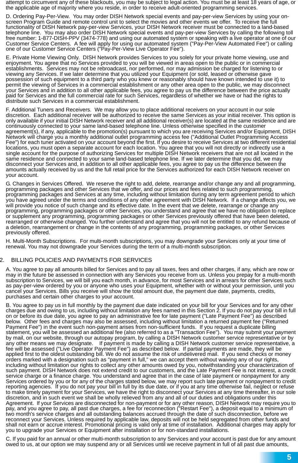  5attempt to circumvent any of these blackouts, you may be subject to legal action. You must be at least 18 years of age, or the applicable age of majority where you reside, in order to receive adult-oriented programming services.   D. Ordering Pay-Per-View.  You may order DISH Network special events and pay-per-view Services by using your on-screen Program Guide and remote control unit to select the movies and other events we offer.  To receive the full functionality of DISH Network pay-per-view Services, your DISH Network receiver must be connected to a land-based telephone line.  You may also order DISH Network special events and pay-per-view Services by calling the following toll free number: 1-877-DISH-PPV (3474-778) and using our automated system or speaking with a live operator at one of our Customer Service Centers.  A fee will apply for using our automated system (&quot;Pay-Per-View Automated Fee&quot;) or calling one of our Customer Service Centers (&quot;Pay-Per-View Live Operator Fee&quot;). E. Private Home Viewing Only.  DISH Network provides Services to you solely for your private home viewing, use and enjoyment. You agree that no Services provided to you will be viewed in areas open to the public or in commercial establishments.  Services may not be rebroadcast, nor performed, nor may admission be charged for listening to or viewing any Services. If we later determine that you utilized your Equipment (or sold, leased or otherwise gave possession of such equipment to a third party who you knew or reasonably should have known intended to use it) to permit the viewing of Services in a commercial establishment or any other area open to the public, we may disconnect your Services and in addition to all other applicable fees, you agree to pay us the difference between the price actually paid for Services and the full commercial rate for such Services, regardless of whether we have or had the rights to distribute such Services in a commercial establishment.  F. Additional Tuners and Receivers.  We may allow you to place additional receivers on your account in our sole discretion.  Each additional receiver will be authorized to receive the same Services as your initial receiver. This option is only available if your initial DISH Network receiver and all additional receiver(s) are located at the same residence and are continuously connected to your same land-based telephone line. Unless otherwise specified in the customer agreement(s), if any, applicable to the promotion(s) pursuant to which you are receiving Services and/or Equipment, DISH Network will charge you a monthly additional outlet programming access fee (&quot;Additional Outlet Programming Access Fee&quot;) for each tuner activated on your account beyond the first. If you desire to receive Services at two different residential locations, you must open a separate account for each location. You agree that you will not directly or indirectly use a single account for the purpose of authorizing Services for multiple DISH Network receivers that are not all located in the same residence and connected to your same land-based telephone line. If we later determine that you did, we may disconnect your Services and, in addition to all other applicable fees, you agree to pay us the difference between the amounts actually received by us and the full retail price for the Services authorized for each DISH Network receiver on your account. G. Changes in Services Offered.  We reserve the right to add, delete, rearrange and/or change any and all programming, programming packages and other Services that we offer, and our prices and fees related to such programming, programming packages and Services at any time, including without limitation during any term agreement period to which you have agreed under the terms and conditions of any other agreement with DISH Network.  If a change affects you, we will provide you notice of such change and its effective date. In the event that we delete, rearrange or change any programming, programming packages or other Services, you understand and agree that we have no obligation to replace or supplement any programming, programming packages or other Services previously offered that have been deleted, rearranged or otherwise changed. You further understand and agree that you will not be entitled to any refund because of a deletion, rearrangement or change in the contents of any programming, programming packages, or other Services previously offered. H. Multi-Month Subscriptions.  For multi-month subscriptions, you may downgrade your Services only at your time of renewal. You may not downgrade your Services during the term of a multi-month subscription. 2.   BILLING POLICIES AND PAYMENTS FOR SERVICES A. You agree to pay all amounts billed for Services and to pay all taxes, fees and other charges, if any, which are now or may in the future be assessed in connection with any Services you receive from us. Unless you prepay for a multi-month subscription to Services, we will bill you each month, in advance, for most Services and in arrears for other Services such as pay-per-view ordered by you or anyone who uses your Equipment, whether with or without your permission, until you cancel your Services. Bills you receive will show the total amount due, the payment due date, payments, credits, purchases and certain other charges to your account.   B. You agree to pay us in full monthly by the payment due date indicated on your bill for your Services and for any other charges due and owing to us, including without limitation any fees named in this Section 2. If you do not pay your bill in full on or before its due date, you agree to pay an administrative fee for late payment (&quot;Late Payment Fee&quot;) as described below.  Other fees and charges may also be assessed, including without limitation a returned payment fee (&quot;Returned Payment Fee&quot;) in the event such non-payment arises from non-sufficient funds.  If you request a duplicate billing statement, you will be assessed an additional fee (also referred to as a &quot;Transaction Fee&quot;).  You may submit your payment by mail, on our website, through our autopay program, by calling a DISH Network customer service representative or by any other means we may designate.    If payment is made by calling a DISH Network customer service representative, a fee will be assessed (&quot;Live Operator Payment Fee&quot;) as described below.  If partial payments are made, they will be applied first to the oldest outstanding bill. We do not assume the risk of undelivered mail.  If you send checks or money orders marked with a designation such as &quot;payment in full,&quot; we can accept them without waiving any of our rights, including without limitation our rights to collect any other amounts owed by you, notwithstanding your characterization of such payment. DISH Network does not extend credit to our customers, and the Late Payment Fee is not interest, a credit service charge or a finance charge. You understand and agree that in the case of late payment or nonpayment for any Services ordered by you or for any of the charges stated below, we may report such late payment or nonpayment to credit reporting agencies.  If you do not pay your bill in full by its due date, or if you at any time otherwise fail, neglect or refuse to make timely payment for your Services, we have the right to disconnect your Services at any time thereafter, in our sole discretion, and in such event we shall be wholly relieved from any and all of our duties and obligations under this Agreement.  If your Services are disconnected for non-payment or for any other reason, DISH Network may require you to pay, and you agree to pay, all past due charges, a fee for reconnection (&quot;Restart Fee&quot;), a deposit equal to a minimum of two month&apos;s service charges and all outstanding balances accrued through the date of such disconnection, before we reconnect your Services. Unless required by applicable law, deposits will not be held segregated from other funds and shall not earn or accrue interest. Promotional pricing is valid only at time of installation.  Additional charges may apply for you to upgrade your Services or Equipment after installation or for non-standard installations.  C. If you paid for an annual or other multi-month subscription to any Services and your account is past due for any amount owed to us, at our option we may suspend any or all Services until we receive payment in full of all past due amounts, 