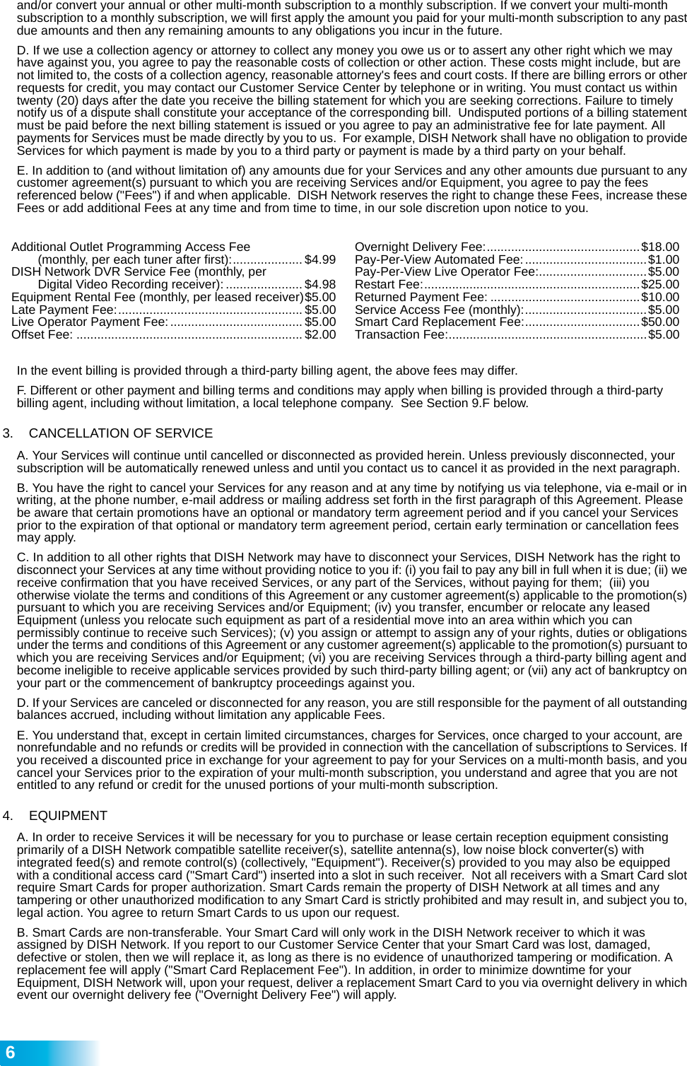  6and/or convert your annual or other multi-month subscription to a monthly subscription. If we convert your multi-month subscription to a monthly subscription, we will first apply the amount you paid for your multi-month subscription to any past due amounts and then any remaining amounts to any obligations you incur in the future. D. If we use a collection agency or attorney to collect any money you owe us or to assert any other right which we may have against you, you agree to pay the reasonable costs of collection or other action. These costs might include, but are not limited to, the costs of a collection agency, reasonable attorney&apos;s fees and court costs. If there are billing errors or other requests for credit, you may contact our Customer Service Center by telephone or in writing. You must contact us within twenty (20) days after the date you receive the billing statement for which you are seeking corrections. Failure to timely notify us of a dispute shall constitute your acceptance of the corresponding bill.  Undisputed portions of a billing statement must be paid before the next billing statement is issued or you agree to pay an administrative fee for late payment. All payments for Services must be made directly by you to us.  For example, DISH Network shall have no obligation to provide Services for which payment is made by you to a third party or payment is made by a third party on your behalf. E. In addition to (and without limitation of) any amounts due for your Services and any other amounts due pursuant to any customer agreement(s) pursuant to which you are receiving Services and/or Equipment, you agree to pay the fees referenced below (&quot;Fees&quot;) if and when applicable.  DISH Network reserves the right to change these Fees, increase these Fees or add additional Fees at any time and from time to time, in our sole discretion upon notice to you. In the event billing is provided through a third-party billing agent, the above fees may differ.F. Different or other payment and billing terms and conditions may apply when billing is provided through a third-party billing agent, including without limitation, a local telephone company.  See Section 9.F below. 3.   CANCELLATION OF SERVICE A. Your Services will continue until cancelled or disconnected as provided herein. Unless previously disconnected, your subscription will be automatically renewed unless and until you contact us to cancel it as provided in the next paragraph.   B. You have the right to cancel your Services for any reason and at any time by notifying us via telephone, via e-mail or in writing, at the phone number, e-mail address or mailing address set forth in the first paragraph of this Agreement. Please be aware that certain promotions have an optional or mandatory term agreement period and if you cancel your Services prior to the expiration of that optional or mandatory term agreement period, certain early termination or cancellation fees may apply. C. In addition to all other rights that DISH Network may have to disconnect your Services, DISH Network has the right to disconnect your Services at any time without providing notice to you if: (i) you fail to pay any bill in full when it is due; (ii) we receive confirmation that you have received Services, or any part of the Services, without paying for them;  (iii) you otherwise violate the terms and conditions of this Agreement or any customer agreement(s) applicable to the promotion(s) pursuant to which you are receiving Services and/or Equipment; (iv) you transfer, encumber or relocate any leased  Equipment (unless you relocate such equipment as part of a residential move into an area within which you can permissibly continue to receive such Services); (v) you assign or attempt to assign any of your rights, duties or obligations under the terms and conditions of this Agreement or any customer agreement(s) applicable to the promotion(s) pursuant to which you are receiving Services and/or Equipment; (vi) you are receiving Services through a third-party billing agent and become ineligible to receive applicable services provided by such third-party billing agent; or (vii) any act of bankruptcy on your part or the commencement of bankruptcy proceedings against you. D. If your Services are canceled or disconnected for any reason, you are still responsible for the payment of all outstanding balances accrued, including without limitation any applicable Fees. E. You understand that, except in certain limited circumstances, charges for Services, once charged to your account, are nonrefundable and no refunds or credits will be provided in connection with the cancellation of subscriptions to Services. If you received a discounted price in exchange for your agreement to pay for your Services on a multi-month basis, and you cancel your Services prior to the expiration of your multi-month subscription, you understand and agree that you are not entitled to any refund or credit for the unused portions of your multi-month subscription.4.   EQUIPMENT A. In order to receive Services it will be necessary for you to purchase or lease certain reception equipment consisting primarily of a DISH Network compatible satellite receiver(s), satellite antenna(s), low noise block converter(s) with integrated feed(s) and remote control(s) (collectively, &quot;Equipment&quot;). Receiver(s) provided to you may also be equipped with a conditional access card (&quot;Smart Card&quot;) inserted into a slot in such receiver.  Not all receivers with a Smart Card slot require Smart Cards for proper authorization. Smart Cards remain the property of DISH Network at all times and any tampering or other unauthorized modification to any Smart Card is strictly prohibited and may result in, and subject you to, legal action. You agree to return Smart Cards to us upon our request.  B. Smart Cards are non-transferable. Your Smart Card will only work in the DISH Network receiver to which it was assigned by DISH Network. If you report to our Customer Service Center that your Smart Card was lost, damaged, defective or stolen, then we will replace it, as long as there is no evidence of unauthorized tampering or modification. A replacement fee will apply (&quot;Smart Card Replacement Fee&quot;). In addition, in order to minimize downtime for your Equipment, DISH Network will, upon your request, deliver a replacement Smart Card to you via overnight delivery in which event our overnight delivery fee (&quot;Overnight Delivery Fee&quot;) will apply. Additional Outlet Programming Access Fee (monthly, per each tuner after first):.................... $4.99DISH Network DVR Service Fee (monthly, per Digital Video Recording receiver): ...................... $4.98Equipment Rental Fee (monthly, per leased receiver)$5.00Late Payment Fee:..................................................... $5.00Live Operator Payment Fee: ...................................... $5.00Offset Fee: ................................................................. $2.00Overnight Delivery Fee:............................................$18.00Pay-Per-View Automated Fee:...................................$1.00Pay-Per-View Live Operator Fee:...............................$5.00Restart Fee:..............................................................$25.00Returned Payment Fee: ...........................................$10.00Service Access Fee (monthly):...................................$5.00Smart Card Replacement Fee:.................................$50.00Transaction Fee:.........................................................$5.00