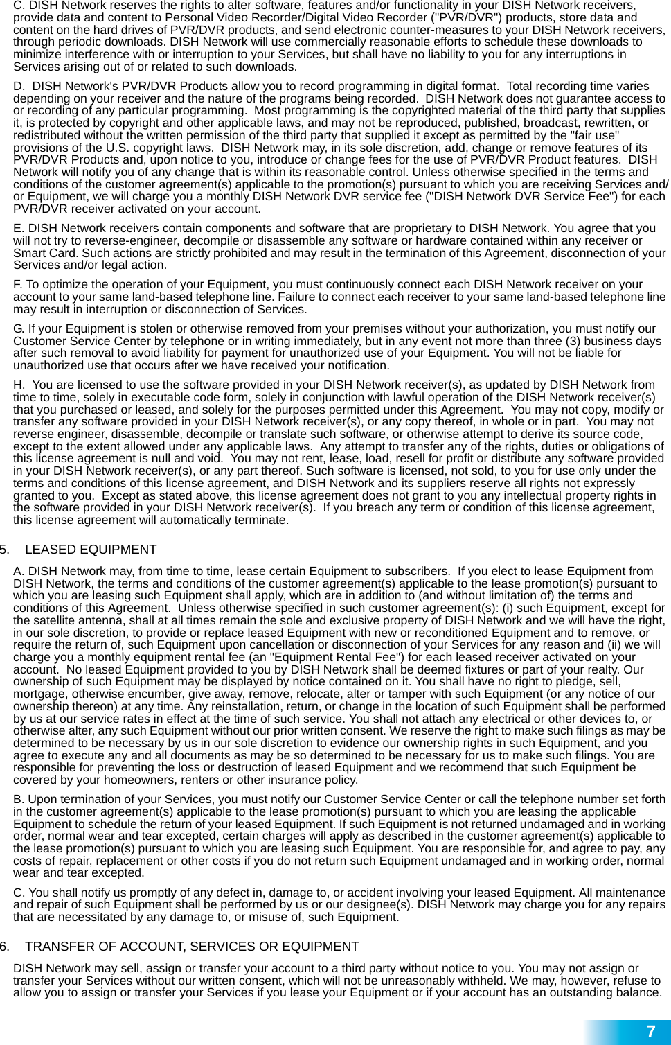  7C. DISH Network reserves the rights to alter software, features and/or functionality in your DISH Network receivers, provide data and content to Personal Video Recorder/Digital Video Recorder (&quot;PVR/DVR&quot;) products, store data and content on the hard drives of PVR/DVR products, and send electronic counter-measures to your DISH Network receivers, through periodic downloads. DISH Network will use commercially reasonable efforts to schedule these downloads to minimize interference with or interruption to your Services, but shall have no liability to you for any interruptions in Services arising out of or related to such downloads. D.  DISH Network&apos;s PVR/DVR Products allow you to record programming in digital format.  Total recording time varies depending on your receiver and the nature of the programs being recorded.  DISH Network does not guarantee access to or recording of any particular programming.  Most programming is the copyrighted material of the third party that supplies it, is protected by copyright and other applicable laws, and may not be reproduced, published, broadcast, rewritten, or redistributed without the written permission of the third party that supplied it except as permitted by the &quot;fair use&quot; provisions of the U.S. copyright laws.  DISH Network may, in its sole discretion, add, change or remove features of its PVR/DVR Products and, upon notice to you, introduce or change fees for the use of PVR/DVR Product features.  DISH Network will notify you of any change that is within its reasonable control. Unless otherwise specified in the terms and conditions of the customer agreement(s) applicable to the promotion(s) pursuant to which you are receiving Services and/or Equipment, we will charge you a monthly DISH Network DVR service fee (&quot;DISH Network DVR Service Fee&quot;) for each PVR/DVR receiver activated on your account.E. DISH Network receivers contain components and software that are proprietary to DISH Network. You agree that you will not try to reverse-engineer, decompile or disassemble any software or hardware contained within any receiver or Smart Card. Such actions are strictly prohibited and may result in the termination of this Agreement, disconnection of your Services and/or legal action. F. To optimize the operation of your Equipment, you must continuously connect each DISH Network receiver on your account to your same land-based telephone line. Failure to connect each receiver to your same land-based telephone line may result in interruption or disconnection of Services. G. If your Equipment is stolen or otherwise removed from your premises without your authorization, you must notify our Customer Service Center by telephone or in writing immediately, but in any event not more than three (3) business days after such removal to avoid liability for payment for unauthorized use of your Equipment. You will not be liable for unauthorized use that occurs after we have received your notification.H.  You are licensed to use the software provided in your DISH Network receiver(s), as updated by DISH Network from time to time, solely in executable code form, solely in conjunction with lawful operation of the DISH Network receiver(s) that you purchased or leased, and solely for the purposes permitted under this Agreement.  You may not copy, modify or transfer any software provided in your DISH Network receiver(s), or any copy thereof, in whole or in part.  You may not reverse engineer, disassemble, decompile or translate such software, or otherwise attempt to derive its source code, except to the extent allowed under any applicable laws.  Any attempt to transfer any of the rights, duties or obligations of this license agreement is null and void.  You may not rent, lease, load, resell for profit or distribute any software provided in your DISH Network receiver(s), or any part thereof. Such software is licensed, not sold, to you for use only under the terms and conditions of this license agreement, and DISH Network and its suppliers reserve all rights not expressly granted to you.  Except as stated above, this license agreement does not grant to you any intellectual property rights in the software provided in your DISH Network receiver(s).  If you breach any term or condition of this license agreement, this license agreement will automatically terminate.5.   LEASED EQUIPMENT A. DISH Network may, from time to time, lease certain Equipment to subscribers.  If you elect to lease Equipment from DISH Network, the terms and conditions of the customer agreement(s) applicable to the lease promotion(s) pursuant to which you are leasing such Equipment shall apply, which are in addition to (and without limitation of) the terms and conditions of this Agreement.  Unless otherwise specified in such customer agreement(s): (i) such Equipment, except for the satellite antenna, shall at all times remain the sole and exclusive property of DISH Network and we will have the right, in our sole discretion, to provide or replace leased Equipment with new or reconditioned Equipment and to remove, or require the return of, such Equipment upon cancellation or disconnection of your Services for any reason and (ii) we will charge you a monthly equipment rental fee (an &quot;Equipment Rental Fee&quot;) for each leased receiver activated on your account.  No leased Equipment provided to you by DISH Network shall be deemed fixtures or part of your realty. Our ownership of such Equipment may be displayed by notice contained on it. You shall have no right to pledge, sell, mortgage, otherwise encumber, give away, remove, relocate, alter or tamper with such Equipment (or any notice of our ownership thereon) at any time. Any reinstallation, return, or change in the location of such Equipment shall be performed by us at our service rates in effect at the time of such service. You shall not attach any electrical or other devices to, or otherwise alter, any such Equipment without our prior written consent. We reserve the right to make such filings as may be determined to be necessary by us in our sole discretion to evidence our ownership rights in such Equipment, and you agree to execute any and all documents as may be so determined to be necessary for us to make such filings. You are responsible for preventing the loss or destruction of leased Equipment and we recommend that such Equipment be covered by your homeowners, renters or other insurance policy. B. Upon termination of your Services, you must notify our Customer Service Center or call the telephone number set forth in the customer agreement(s) applicable to the lease promotion(s) pursuant to which you are leasing the applicable Equipment to schedule the return of your leased Equipment. If such Equipment is not returned undamaged and in working order, normal wear and tear excepted, certain charges will apply as described in the customer agreement(s) applicable to the lease promotion(s) pursuant to which you are leasing such Equipment. You are responsible for, and agree to pay, any costs of repair, replacement or other costs if you do not return such Equipment undamaged and in working order, normal wear and tear excepted.C. You shall notify us promptly of any defect in, damage to, or accident involving your leased Equipment. All maintenance and repair of such Equipment shall be performed by us or our designee(s). DISH Network may charge you for any repairs that are necessitated by any damage to, or misuse of, such Equipment.  6.   TRANSFER OF ACCOUNT, SERVICES OR EQUIPMENT DISH Network may sell, assign or transfer your account to a third party without notice to you. You may not assign or transfer your Services without our written consent, which will not be unreasonably withheld. We may, however, refuse to allow you to assign or transfer your Services if you lease your Equipment or if your account has an outstanding balance.