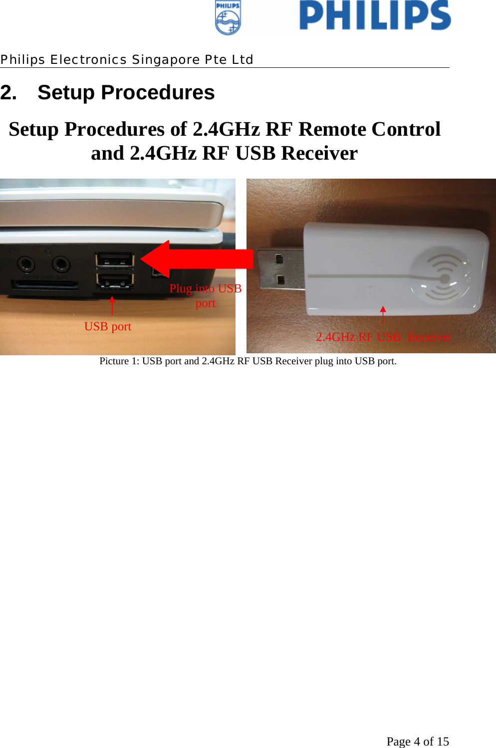    Philips Electronics Singapore Pte Ltd  Page 4 of 152. Setup Procedures Setup Procedures of 2.4GHz RF Remote Control and 2.4GHz RF USB Receiver   Picture 1: USB port and 2.4GHz RF USB Receiver plug into USB port.  USB port  2.4GHz RF USB  Receiver Plug into USB port 