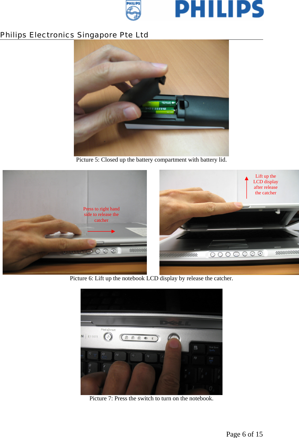    Philips Electronics Singapore Pte Ltd  Page 6 of 15 Picture 5: Closed up the battery compartment with battery lid.    Picture 6: Lift up the notebook LCD display by release the catcher.   Picture 7: Press the switch to turn on the notebook.  Press to right hand side to release the catcher Lift up the LCD display after release the catcher 