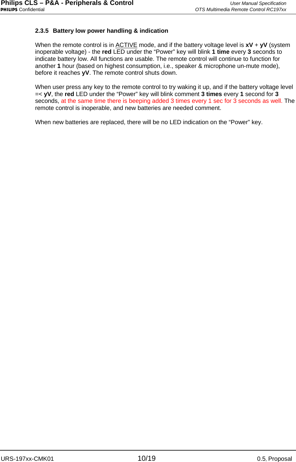 Philips CLS – P&amp;A - Peripherals &amp; Control  User Manual Specification PHILIPS Confidential  OTS Multimedia Remote Control RC197xx URS-197xx-CMK01 10/19 0.5, Proposal 2.3.5  Battery low power handling &amp; indication When the remote control is in ACTIVE mode, and if the battery voltage level is xV + yV (system inoperable voltage) - the red LED under the “Power” key will blink 1 time every 3 seconds to indicate battery low. All functions are usable. The remote control will continue to function for another 1 hour (based on highest consumption, i.e., speaker &amp; microphone un-mute mode), before it reaches yV. The remote control shuts down. When user press any key to the remote control to try waking it up, and if the battery voltage level =&lt; yV, the red LED under the “Power” key will blink comment 3 times every 1 second for 3 seconds, at the same time there is beeping added 3 times every 1 sec for 3 seconds as well. The remote control is inoperable, and new batteries are needed comment. When new batteries are replaced, there will be no LED indication on the “Power” key.    