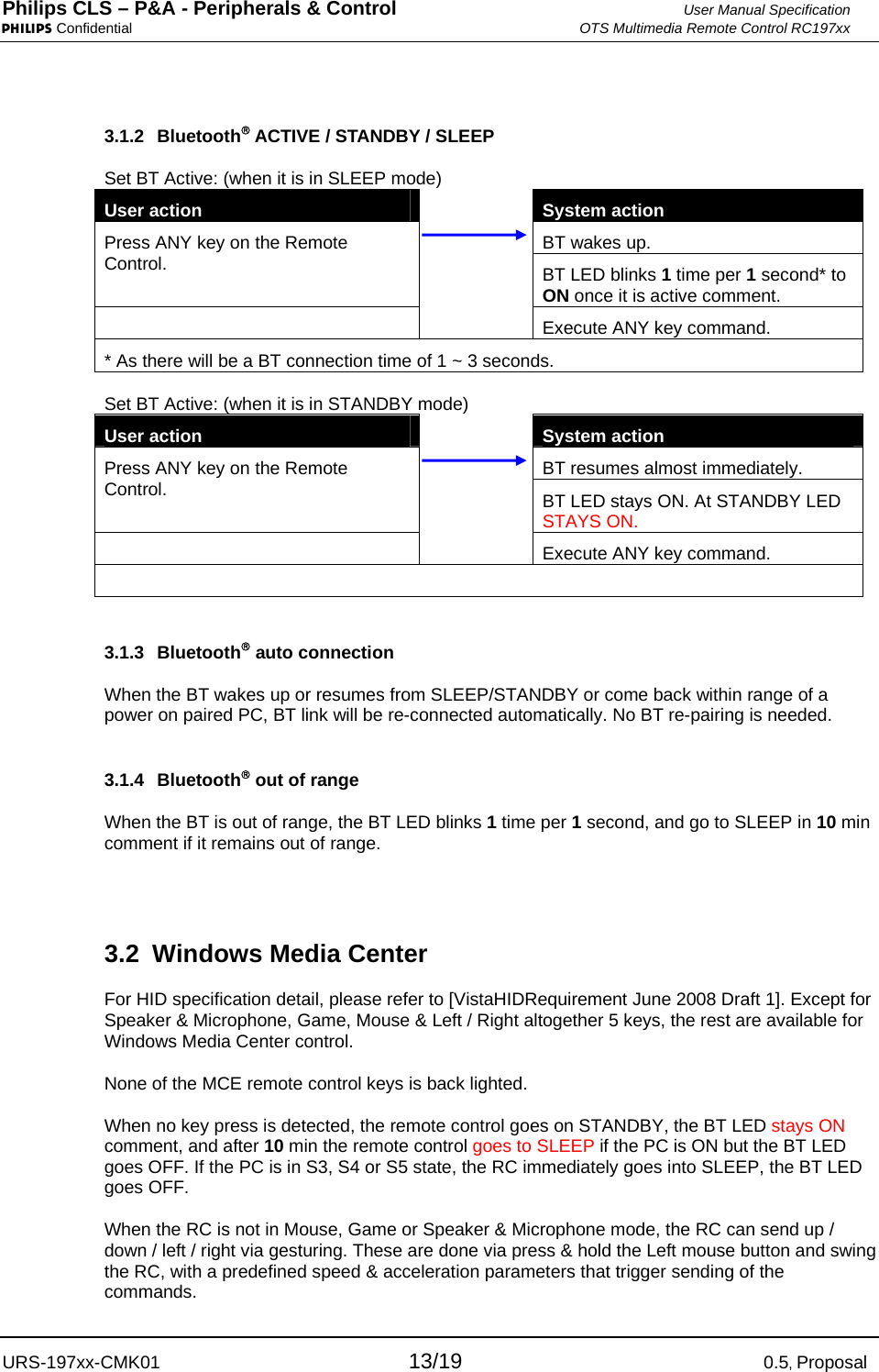 Philips CLS – P&amp;A - Peripherals &amp; Control  User Manual Specification PHILIPS Confidential  OTS Multimedia Remote Control RC197xx URS-197xx-CMK01 13/19 0.5, Proposal 3.1.2 Bluetooth® ACTIVE / STANDBY / SLEEP Set BT Active: (when it is in SLEEP mode) User action    System action Press ANY key on the Remote Control.   BT wakes up.  BT LED blinks 1 time per 1 second* to ON once it is active comment.     Execute ANY key command. * As there will be a BT connection time of 1 ~ 3 seconds. Set BT Active: (when it is in STANDBY mode) User action  System actionPress ANY key on the Remote Control.    BT resumes almost immediately.   BT LED stays ON. At STANDBY LED STAYS ON.     Execute ANY key command.  3.1.3 Bluetooth® auto connection When the BT wakes up or resumes from SLEEP/STANDBY or come back within range of a power on paired PC, BT link will be re-connected automatically. No BT re-pairing is needed. 3.1.4 Bluetooth® out of range When the BT is out of range, the BT LED blinks 1 time per 1 second, and go to SLEEP in 10 min comment if it remains out of range.  3.2 Windows Media Center For HID specification detail, please refer to [VistaHIDRequirement June 2008 Draft 1]. Except for Speaker &amp; Microphone, Game, Mouse &amp; Left / Right altogether 5 keys, the rest are available for Windows Media Center control. None of the MCE remote control keys is back lighted. When no key press is detected, the remote control goes on STANDBY, the BT LED stays ON  comment, and after 10 min the remote control goes to SLEEP if the PC is ON but the BT LED goes OFF. If the PC is in S3, S4 or S5 state, the RC immediately goes into SLEEP, the BT LED goes OFF. When the RC is not in Mouse, Game or Speaker &amp; Microphone mode, the RC can send up / down / left / right via gesturing. These are done via press &amp; hold the Left mouse button and swing the RC, with a predefined speed &amp; acceleration parameters that trigger sending of the commands. 