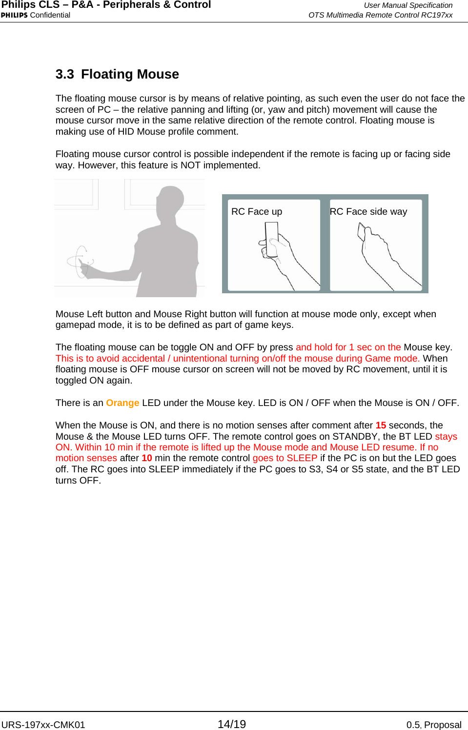 Philips CLS – P&amp;A - Peripherals &amp; Control  User Manual Specification PHILIPS Confidential  OTS Multimedia Remote Control RC197xx URS-197xx-CMK01 14/19 0.5, Proposal 3.3 Floating Mouse The floating mouse cursor is by means of relative pointing, as such even the user do not face the screen of PC – the relative panning and lifting (or, yaw and pitch) movement will cause the mouse cursor move in the same relative direction of the remote control. Floating mouse is making use of HID Mouse profile comment. Floating mouse cursor control is possible independent if the remote is facing up or facing side way. However, this feature is NOT implemented.  Mouse Left button and Mouse Right button will function at mouse mode only, except when gamepad mode, it is to be defined as part of game keys. The floating mouse can be toggle ON and OFF by press and hold for 1 sec on the Mouse key. This is to avoid accidental / unintentional turning on/off the mouse during Game mode. When floating mouse is OFF mouse cursor on screen will not be moved by RC movement, until it is toggled ON again. There is an Orange LED under the Mouse key. LED is ON / OFF when the Mouse is ON / OFF. When the Mouse is ON, and there is no motion senses after comment after 15 seconds, the Mouse &amp; the Mouse LED turns OFF. The remote control goes on STANDBY, the BT LED stays ON. Within 10 min if the remote is lifted up the Mouse mode and Mouse LED resume. If no motion senses after 10 min the remote control goes to SLEEP if the PC is on but the LED goes off. The RC goes into SLEEP immediately if the PC goes to S3, S4 or S5 state, and the BT LED turns OFF.  RC Face up RC Face side way 