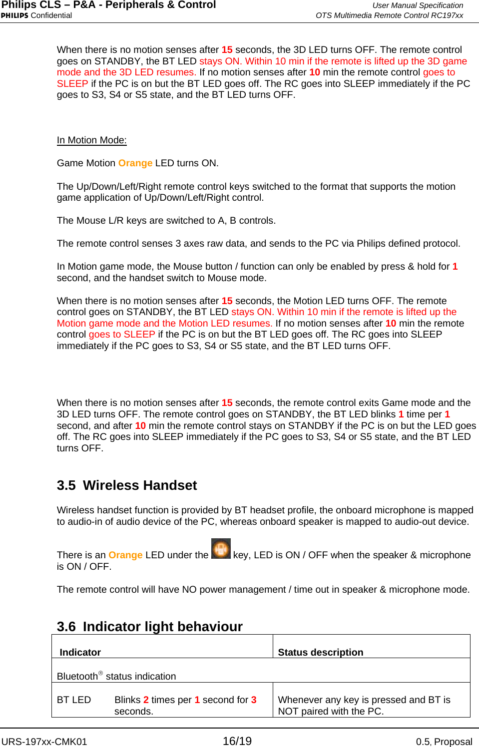 Philips CLS – P&amp;A - Peripherals &amp; Control  User Manual Specification PHILIPS Confidential  OTS Multimedia Remote Control RC197xx URS-197xx-CMK01 16/19 0.5, Proposal When there is no motion senses after 15 seconds, the 3D LED turns OFF. The remote control goes on STANDBY, the BT LED stays ON. Within 10 min if the remote is lifted up the 3D game mode and the 3D LED resumes. If no motion senses after 10 min the remote control goes to SLEEP if the PC is on but the BT LED goes off. The RC goes into SLEEP immediately if the PC goes to S3, S4 or S5 state, and the BT LED turns OFF.   In Motion Mode: Game Motion Orange LED turns ON.  The Up/Down/Left/Right remote control keys switched to the format that supports the motion game application of Up/Down/Left/Right control. The Mouse L/R keys are switched to A, B controls. The remote control senses 3 axes raw data, and sends to the PC via Philips defined protocol.  In Motion game mode, the Mouse button / function can only be enabled by press &amp; hold for 1 second, and the handset switch to Mouse mode.  When there is no motion senses after 15 seconds, the Motion LED turns OFF. The remote control goes on STANDBY, the BT LED stays ON. Within 10 min if the remote is lifted up the Motion game mode and the Motion LED resumes. If no motion senses after 10 min the remote control goes to SLEEP if the PC is on but the BT LED goes off. The RC goes into SLEEP immediately if the PC goes to S3, S4 or S5 state, and the BT LED turns OFF.   When there is no motion senses after 15 seconds, the remote control exits Game mode and the 3D LED turns OFF. The remote control goes on STANDBY, the BT LED blinks 1 time per 1 second, and after 10 min the remote control stays on STANDBY if the PC is on but the LED goes off. The RC goes into SLEEP immediately if the PC goes to S3, S4 or S5 state, and the BT LED turns OFF.  3.5 Wireless Handset Wireless handset function is provided by BT headset profile, the onboard microphone is mapped to audio-in of audio device of the PC, whereas onboard speaker is mapped to audio-out device. There is an Orange LED under the   key, LED is ON / OFF when the speaker &amp; microphone is ON / OFF. The remote control will have NO power management / time out in speaker &amp; microphone mode.  3.6  Indicator light behaviour  Indicator  Status description Bluetooth® status indication BT LED  Blinks 2 times per 1 second for 3 seconds.  Whenever any key is pressed and BT is NOT paired with the PC. 
