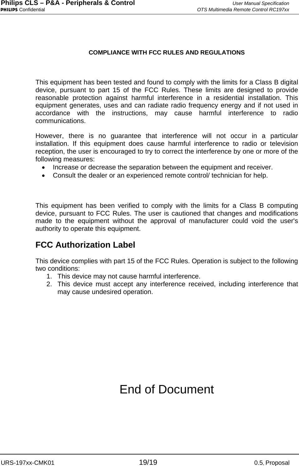 Philips CLS – P&amp;A - Peripherals &amp; Control  User Manual Specification PHILIPS Confidential  OTS Multimedia Remote Control RC197xx URS-197xx-CMK01 19/190.5, Proposal  COMPLIANCE WITH FCC RULES AND REGULATIONS  This equipment has been tested and found to comply with the limits for a Class B digital device, pursuant to part 15 of the FCC Rules. These limits are designed to provide reasonable protection against harmful interference in a residential installation. This equipment generates, uses and can radiate radio frequency energy and if not used in accordance with the instructions, may cause harmful interference to radio communications. However, there is no guarantee that interference will not occur in a particular installation. If this equipment does cause harmful interference to radio or television reception, the user is encouraged to try to correct the interference by one or more of the following measures: •  Increase or decrease the separation between the equipment and receiver. •  Consult the dealer or an experienced remote control/ technician for help.  This equipment has been verified to comply with the limits for a Class B computing device, pursuant to FCC Rules. The user is cautioned that changes and modifications made to the equipment without the approval of manufacturer could void the user&apos;s authority to operate this equipment. FCC Authorization Label This device complies with part 15 of the FCC Rules. Operation is subject to the following two conditions: 1.  This device may not cause harmful interference. 2.  This device must accept any interference received, including interference that may cause undesired operation.     End of Document 