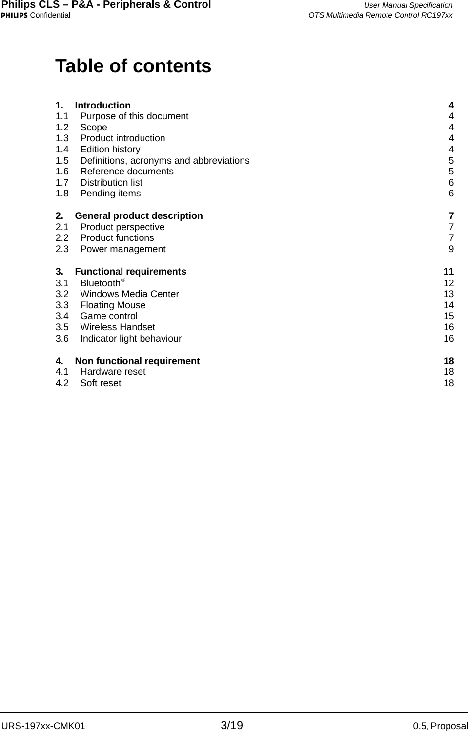 Philips CLS – P&amp;A - Peripherals &amp; Control  User Manual Specification PHILIPS Confidential  OTS Multimedia Remote Control RC197xx URS-197xx-CMK01 3/19 0.5, Proposal Table of contents 1. Introduction  4 1.1 Purpose of this document  4 1.2 Scope  4 1.3 Product introduction  4 1.4 Edition history  4 1.5 Definitions, acronyms and abbreviations  5 1.6 Reference documents  5 1.7 Distribution list  6 1.8 Pending items  6 2. General product description  7 2.1 Product perspective  7 2.2 Product functions  7 2.3 Power management  9 3. Functional requirements  11 3.1 Bluetooth® 12 3.2 Windows Media Center  13 3.3 Floating Mouse  14 3.4 Game control  15 3.5 Wireless Handset  16 3.6 Indicator light behaviour  16 4. Non functional requirement  18 4.1 Hardware reset  18 4.2 Soft reset  18 