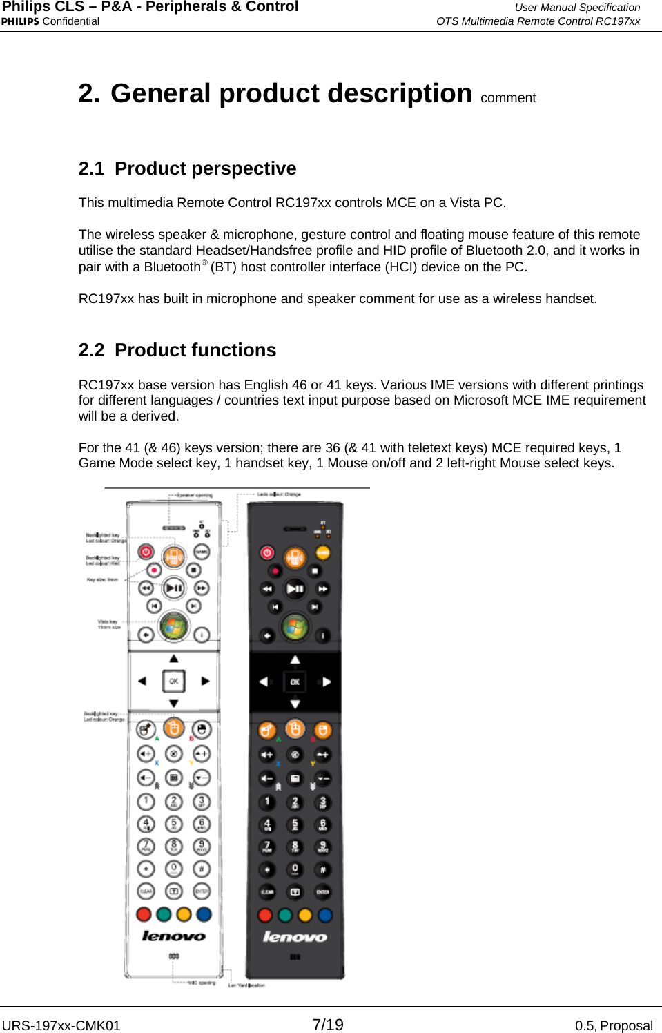 Philips CLS – P&amp;A - Peripherals &amp; Control  User Manual Specification PHILIPS Confidential  OTS Multimedia Remote Control RC197xx URS-197xx-CMK01 7/19 0.5, Proposal 2. General product description comment 2.1 Product perspective This multimedia Remote Control RC197xx controls MCE on a Vista PC.  The wireless speaker &amp; microphone, gesture control and floating mouse feature of this remote utilise the standard Headset/Handsfree profile and HID profile of Bluetooth 2.0, and it works in pair with a Bluetooth® (BT) host controller interface (HCI) device on the PC.  RC197xx has built in microphone and speaker comment for use as a wireless handset. 2.2 Product functions RC197xx base version has English 46 or 41 keys. Various IME versions with different printings for different languages / countries text input purpose based on Microsoft MCE IME requirement will be a derived.  For the 41 (&amp; 46) keys version; there are 36 (&amp; 41 with teletext keys) MCE required keys, 1 Game Mode select key, 1 handset key, 1 Mouse on/off and 2 left-right Mouse select keys.  