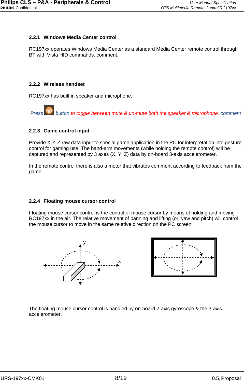 Philips CLS – P&amp;A - Peripherals &amp; Control  User Manual Specification PHILIPS Confidential  OTS Multimedia Remote Control RC197xx URS-197xx-CMK01 8/19 0.5, Proposal 2.2.1  Windows Media Center control RC197xx operates Windows Media Center as a standard Media Center remote control through BT with Vista HID commands. comment.   2.2.2 Wireless handset RC197xx has built in speaker and microphone.  Press   button to toggle between mute &amp; un-mute both the speaker &amp; microphone. comment   2.2.3  Game control input Provide X-Y-Z raw data input to special game application in the PC for interpretation into gesture control for gaming use. The hand-arm movements (while holding the remote control) will be captured and represented by 3 axes (X, Y, Z) data by on-board 3-axis accelerometer. In the remote control there is also a motor that vibrates comment according to feedback from the game.  2.2.4  Floating mouse cursor control Floating mouse cursor control is the control of mouse cursor by means of holding and moving RC197xx in the air. The relative movement of panning and lifting (or, yaw and pitch) will control the mouse cursor to move in the same relative direction on the PC screen.   The floating mouse cursor control is handled by on-board 2-axis gyroscope &amp; the 3-axis accelerometer.    y x 