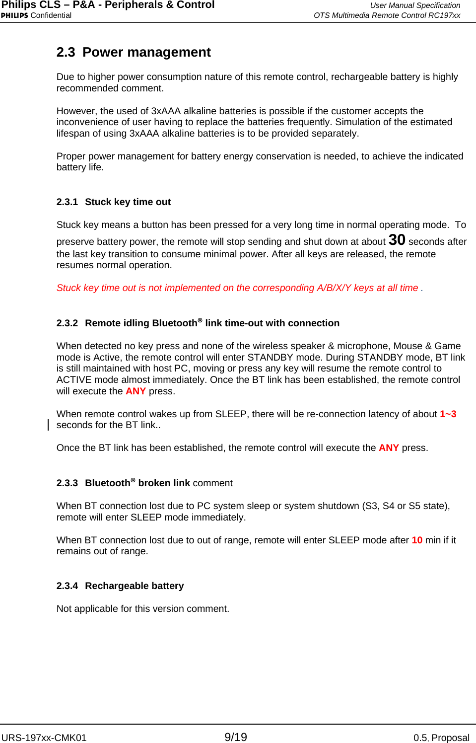 Philips CLS – P&amp;A - Peripherals &amp; Control  User Manual Specification PHILIPS Confidential  OTS Multimedia Remote Control RC197xx URS-197xx-CMK01 9/19 0.5, Proposal 2.3 Power management Due to higher power consumption nature of this remote control, rechargeable battery is highly recommended comment.  However, the used of 3xAAA alkaline batteries is possible if the customer accepts the inconvenience of user having to replace the batteries frequently. Simulation of the estimated lifespan of using 3xAAA alkaline batteries is to be provided separately.   Proper power management for battery energy conservation is needed, to achieve the indicated battery life. 2.3.1  Stuck key time out  Stuck key means a button has been pressed for a very long time in normal operating mode.  To preserve battery power, the remote will stop sending and shut down at about 30 seconds after the last key transition to consume minimal power. After all keys are released, the remote resumes normal operation. Stuck key time out is not implemented on the corresponding A/B/X/Y keys at all time . 2.3.2 Remote idling Bluetooth® link time-out with connection When detected no key press and none of the wireless speaker &amp; microphone, Mouse &amp; Game mode is Active, the remote control will enter STANDBY mode. During STANDBY mode, BT link is still maintained with host PC, moving or press any key will resume the remote control to ACTIVE mode almost immediately. Once the BT link has been established, the remote control will execute the ANY press.  When remote control wakes up from SLEEP, there will be re-connection latency of about 1~3 seconds for the BT link..  Once the BT link has been established, the remote control will execute the ANY press.  2.3.3 Bluetooth® broken link comment When BT connection lost due to PC system sleep or system shutdown (S3, S4 or S5 state), remote will enter SLEEP mode immediately. When BT connection lost due to out of range, remote will enter SLEEP mode after 10 min if it remains out of range.  2.3.4 Rechargeable battery Not applicable for this version comment. 