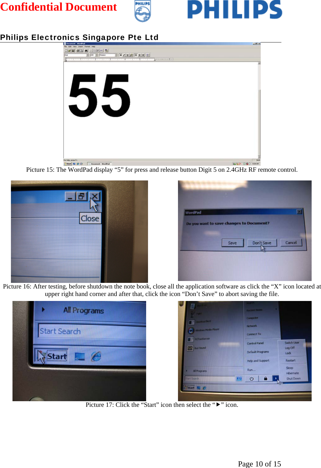 Confidential Document   Philips Electronics Singapore Pte Ltd  Page 10 of 15 Picture 15: The WordPad display “5” for press and release button Digit 5 on 2.4GHz RF remote control.   Picture 16: After testing, before shutdown the note book, close all the application software as click the “X” icon located at upper right hand corner and after that, click the icon “Don’t Save” to abort saving the file. Picture 17: Click the “Start” icon then select the “f” icon.  